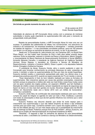 Elaboração: Departamento de Políticas de Comércio e Serviços ‐ DECOS 
                    Coordenação Geral de Mercado Doméstico ‐ CGMD 
11
6. Comércio – Supermercados
Um brinde ao grande momento do setor e do País
25 de outubro de 2010
Fonte: Revista SuperHiper
Solenidade de abertura da 44a
Convenção Abras contou com a presença de inúmeras
autoridades e revelou quão importante os supermercados têm sido para o momento de
prosperidade vivido pelo Brasil
Repleta de personalidades ilustres, a 44a Convenção Abras foi mais uma vez um
sucesso. A qualidade dos palestrantes se refletiu nos convencionais, nos executivos da
indústria e do autosserviço, de empresas brasileiras e estrangeiras — também presentes
às rodadas de negócios — e nas autoridades convidadas públicas, cerca de 700 pessoas
que deram o ar da graça na cerimônia de abertura do evento, no dia 14 de setembro.
Neste ano, a Convenção foi, pela primeira vez, em Campinas (SP), no Royal Palm
Plaza Resort, um dos hotéis mais luxuosos do País e feito para sediar eventos dessa
natureza. Entre os presentes, estavam o ministro da Pesca e Aquicultura, Altemir Gregolin,
o vice-presidente do Banco Nacional de Desenvolvimento Econômico e Social (BNDES),
Armando Mariante Carvalho, o presidente da Agência Nacional de Vigilância Sanitária
(Anvisa), Dirceu Raposo, o secretário do Comércio e Serviço do Ministério do
Desenvolvimento, Indústria e Comércio (MDIC), Edson Lupatini, e os deputados federais
Arlindo Chinaglia e Guilherme Campos.
O presidente da Abras, Sussumu Honda, abriu o evento exaltando o valor da
Convenção para fomentar conhecimento às principais lideranças do setor, presentes ao
evento, e também a todos os supermercadistas do País por meio da revista SuperHiper.
Sussumu também exaltou o crescimento apresentado pelo setor nos últimos anos e as
perspectivas positivas para 2010, quando se espera expansão de 7% em receita e volume.
“Esse desempenho é fruto do bom trabalho realizado por todos os formatos de
supermercados. Não crescemos apenas por causa das grandes corporações, crescemos
também porque os pequenos e médios são cada vez mais fortes e essa força muitas vezes
vem do apoio recebido dos órgãos públicos, em especial o BNDES, que tem facilitado a
liberação de crédito a esses empresários, sempre respeitando as regras de segurança que
fazem do banco um dos mais bem geridos do mundo. Devemos chegar perto de R$ 200
bilhões em faturamento neste ano e fechar 2010 com um milhão de funcionários”,
completou o presidente.
Sussumu ainda falou da contribuição das associações estaduais para que a Abras
cumpra seu papel de integrar os agentes do setor por todo o País. Enalteceu a parceria
com todas as associações e disse que ela tem grande influência nos números que o setor
tem apresentado.
Sussumu finalizou seu discurso dizendo que ainda há muito espaço para o
crescimento dos supermercados e que não faltará empenho da Abras e das entidades
coirmãs para que assim seja. “Contamos também com o apoio dos órgãos públicos, o que
não nos tem faltado até aqui. E é por meio desse apoio que a possibilidade de crescimento
não se restringe ao Brasil. Podemos avançar fora do País também”, afirmou Sussumu, em
referência ao projeto de internacionalização de empresas brasileiras do MDIC.
Parcerias - O segundo a falar na cerimônia de abertura foi uma personalidade
conhecida do setor, o secretário do Comércio e Serviço do Ministério do Desenvolvimento,
 