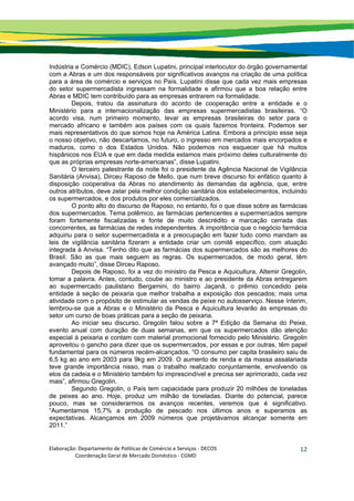 Elaboração: Departamento de Políticas de Comércio e Serviços ‐ DECOS 
                    Coordenação Geral de Mercado Doméstico ‐ CGMD 
12
Indústria e Comércio (MDIC), Edson Lupatini, principal interlocutor do órgão governamental
com a Abras e um dos responsáveis por significativos avanços na criação de uma política
para a área de comércio e serviços no País. Lupatini disse que cada vez mais empresas
do setor supermercadista ingressam na formalidade e afirmou que a boa relação entre
Abras e MDIC tem contribuído para as empresas entrarem na formalidade.
Depois, tratou da assinatura do acordo de cooperação entre a entidade e o
Ministério para a internacionalização das empresas supermercadistas brasileiras. “O
acordo visa, num primeiro momento, levar as empresas brasileiras do setor para o
mercado africano e também aos países com os quais fazemos fronteira. Podemos ser
mais representativos do que somos hoje na América Latina. Embora a princípio esse seja
o nosso objetivo, não descartamos, no futuro, o ingresso em mercados mais encorpados e
maduros, como o dos Estados Unidos. Não podemos nos esquecer que há muitos
hispânicos nos EUA e que em dada medida estamos mais próximo deles culturalmente do
que as próprias empresas norte-americanas”, disse Lupatini.
O terceiro palestrante da noite foi o presidente da Agência Nacional de Vigilância
Sanitária (Anvisa), Dirceu Raposo de Mello, que num breve discurso foi enfático quanto à
disposição cooperativa da Abras no atendimento às demandas da agência, que, entre
outros atributos, deve zelar pela melhor condição sanitária dos estabelecimentos, incluindo
os supermercados, e dos produtos por eles comercializados.
O ponto alto do discurso de Raposo, no entanto, foi o que disse sobre as farmácias
dos supermercados. Tema polêmico, as farmácias pertencentes a supermercados sempre
foram fortemente fiscalizadas e fonte de muito descrédito e marcação cerrada das
concorrentes, as farmácias de redes independentes. A importância que o negócio farmácia
adquiriu para o setor supermercadista e a preocupação em fazer tudo como mandam as
leis de vigilância sanitária fizeram a entidade criar um comitê específico, com atuação
integrada à Anvisa. “Tenho dito que as farmácias dos supermercados são as melhores do
Brasil. São as que mais seguem as regras. Os supermercados, de modo geral, têm
avançado muito”, disse Dirceu Raposo.
Depois de Raposo, foi a vez do ministro da Pesca e Aquicultura, Altemir Gregolin,
tomar a palavra. Antes, contudo, coube ao ministro e ao presidente da Abras entregarem
ao supermercado paulistano Bergamini, do bairro Jaçanã, o prêmio concedido pela
entidade à seção de peixaria que melhor trabalha a exposição dos pescados; mais uma
atividade com o propósito de estimular as vendas de peixe no autosserviço. Nesse ínterim,
lembrou-se que a Abras e o Ministério da Pesca e Aquicultura levarão às empresas do
setor um curso de boas práticas para a seção de peixaria.
Ao iniciar seu discurso, Gregolin falou sobre a 7ª Edição da Semana do Peixe,
evento anual com duração de duas semanas, em que os supermercados dão atenção
especial à peixaria e contam com material promocional fornecido pelo Ministério. Gregolin
aproveitou o gancho para dizer que os supermercados, por essas e por outras, têm papel
fundamental para os números recém-alcançados. “O consumo per capita brasileiro saiu de
6,5 kg ao ano em 2003 para 9kg em 2009. O aumento de renda e da massa assalariada
teve grande importância nisso, mas o trabalho realizado conjuntamente, envolvendo os
elos da cadeia e o Ministério também foi imprescindível e precisa ser aprimorado, cada vez
mais”, afirmou Gregolin.
Segundo Gregolin, o País tem capacidade para produzir 20 milhões de toneladas
de peixes ao ano. Hoje, produz um milhão de toneladas. Diante do potencial, parece
pouco, mas se considerarmos os avanços recentes, veremos que é significativo.
“Aumentamos 15,7% a produção de pescado nos últimos anos e superamos as
expectativas. Alcançamos em 2009 números que projetávamos alcançar somente em
2011.”
 