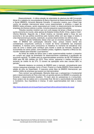 Elaboração: Departamento de Políticas de Comércio e Serviços ‐ DECOS 
                    Coordenação Geral de Mercado Doméstico ‐ CGMD 
13
Desenvolvimento - A última atração da solenidade de abertura da 44a Convenção
Abras foi a palestra do vice-presidente do Banco Nacional de Desenvolvimento Econômico
e Social (BNDES), Armando Mariante Carvalho. O executivo mostrou que o Brasil hoje
usufrui de prestígio internacional talvez nunca experimentado e enfatizou o papel do
BNDES nesse processo, sendo responsável por investir no desenvolvimento de inúmeras
empresas de diversos setores e portes, inclusive pequenos supermercadistas.
“Estudos recentes mostram que num curto espaço de tempo o Brasil se tornará a
quinta economia do mundo, atrás apenas de Estados Unidos (EUA), China, Japão e Índia”,
informa Mariante. Segundo ele, o Brasil mostrou ao mercado global a força de sua
economia e de sua política econômica pela maneira sólida com que reagiu e resistiu à
crise internacional que assolou, sobretudo, os países desenvolvidos nos últimos anos.
“Estamos saindo fortalecidos dessa crise que só encontra paralelo no ‘Crash de
1929’. O BNDES tem participação relevante nisso, porque mesmo diante dos
contratempos conjunturais continuou a investir de forma consistente nas empresas
brasileiras. A maneira como conduzimos os trabalhos no momento de turbulência virou
case de como o estado pode contribuir para manter a saúde do mercado. Equipes de
economistas de outros países, como Estados Unidos, Inglaterra, Espanha e África do Sul,
nos têm visitado para entender o que fazemos.”
As linhas de crédito do banco para o setor supermercadista revelam o empenho
em cumprir seu papel de fomentador do desenvolvimento sustentável e equilibrado da
economia nacional. “O crédito para os supermercadistas aumentou de R$ 700 bilhões em
2009 para R$ 900 milhões em 2010. Para micros, pequenas e médias empresas, o
aumento de crédito foi de 37%. O número de operações entre elas cresceu 88% no
período.”
Mariante destacou os produtos do BNDES para o mercado, principalmente para
micros e pequenas empresas, como o Finem, Finame e o Cartão BNDES (Tema tratado na
edição de julho de SuperHiper). O executivo ainda falou do BNDES Internacional, que
destina crédito às empresas que querem se internacionalizar.
Para concluir sua participação, Mariante disse que o autosserviço é fundamental
para o desenvolvimento do País e tem sido um grande parceiro do BNDES no propósito de
fomentar o desenvolvimento brasileiro. “O maior ativo do autosserviço é o consumidor.
Esse varejo é elo da cadeia com o consumidor final. Ele tem a oportunidade de entendê-lo
e monitorá-lo. Sua importância é imensa. O setor supermercadista tem todo o nosso
apoio.”
http://www.abrasnet.com.br/superhiper/superhiper/ultima-edicao/materia-de-capa/
 