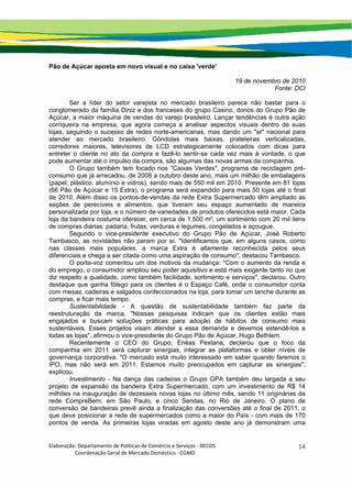 Elaboração: Departamento de Políticas de Comércio e Serviços ‐ DECOS 
                    Coordenação Geral de Mercado Doméstico ‐ CGMD 
14
Pão de Açúcar aposta em novo visual e no caixa 'verde'
19 de novembro de 2010
Fonte: DCI
Ser a líder do setor varejista no mercado brasileiro parece não bastar para o
conglomerado da família Diniz e dos franceses do grupo Casino, donos do Grupo Pão de
Açúcar, a maior máquina de vendas do varejo brasileiro. Lançar tendências é outra ação
corriqueira na empresa, que agora começa a analisar aspectos visuais dentro de suas
lojas, seguindo o sucesso de redes norte-americanas, mas dando um "ar" nacional para
atender ao mercado brasileiro. Gôndolas mais baixas, prateleiras verticalizadas,
corredores maiores, televisores de LCD estrategicamente colocados com dicas para
entreter o cliente no ato da compra e fazê-lo sentir-se cada vez mais à vontade, o que
pode aumentar até o impulso da compra, são algumas das novas armas da companhia.
O Grupo também tem focado nos "Caixas Verdes", programa de reciclagem pré-
consumo que já arrecadou, de 2008 a outubro deste ano, mais um milhão de embalagens
(papel, plástico, alumínio e vidros), sendo mais de 550 mil em 2010. Presente em 81 lojas
(66 Pão de Açúcar e 15 Extra), o programa será expandido para mais 50 lojas até o final
de 2010. Além disso os pontos-de-vendas da rede Extra Supermercado têm ampliado as
seções de perecíveis e alimentos, que tiveram seu espaço aumentado de maneira
personalizada por loja, e o número de variedades de produtos oferecidos está maior. Cada
loja da bandeira costuma oferecer, em cerca de 1.500 m², um sortimento com 20 mil itens
de compras diárias: padaria, frutas, verduras e legumes, congelados e açougue.
Segundo o vice-presidente executivo do Grupo Pão de Açúcar, José Roberto
Tambasco, as novidades não param por aí. "Identificamos que, em alguns casos, como
nas classes mais populares, a marca Extra é altamente reconhecida pelos seus
diferenciais e chega a ser citada como uma aspiração de consumo", destacou Tambasco.
O porta-voz comentou um dos motivos da mudança: "Com o aumento da renda e
do emprego, o consumidor ampliou seu poder aquisitivo e está mais exigente tanto no que
diz respeito a qualidade, como também facilidade, sortimento e serviços", declarou. Outro
destaque que ganha fôlego para os clientes é o Espaço Café, onde o consumidor conta
com mesas, cadeiras e salgados confeccionados na loja, para tomar um lanche durante as
compras, e ficar mais tempo.
Sustentabilidade - A questão de sustentabilidade também faz parte da
reestruturação da marca. "Nossas pesquisas indicam que os clientes estão mais
engajados e buscam soluções práticas para adoção de hábitos de consumo mais
sustentáveis. Esses projetos visam atender a essa demanda e devemos estendê-los a
todas as lojas", afirmou o vice-presidente do Grupo Pão de Açúcar, Hugo Bethlem.
Recentemente o CEO do Grupo, Enéas Pestana, declarou que o foco da
companhia em 2011 será capturar sinergias, integrar as plataformas e obter níveis de
governança corporativa. "O mercado está muito interessado em saber quando faremos o
IPO, mas não será em 2011. Estamos muito preocupados em capturar as sinergias",
explicou.
Investimento - Na dança das cadeiras o Grupo GPA também deu largada a seu
projeto de expansão da bandeira Extra Supermercado, com um investimento de R$ 14
milhões na inauguração de dezesseis novas lojas no último mês, sendo 11 originárias da
rede CompreBem, em São Paulo, e cinco Sendas, no Rio de Janeiro. O plano de
conversão de bandeiras prevê ainda a finalização das conversões até o final de 2011, o
que deve posicionar a rede de supermercados como a maior do País - com mais de 170
pontos de venda. As primeiras lojas viradas em agosto deste ano já demonstram uma
 