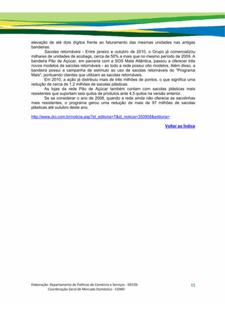 Elaboração: Departamento de Políticas de Comércio e Serviços ‐ DECOS 
                    Coordenação Geral de Mercado Doméstico ‐ CGMD 
15
elevação de até dois dígitos frente ao faturamento das mesmas unidades nas antigas
bandeiras.
Sacolas retornáveis - Entre janeiro e outubro de 2010, o Grupo já comercializou
milhares de unidades de ecobags, cerca de 50% a mais que no mesmo período de 2009. A
bandeira Pão de Açúcar, em parceria com a SOS Mata Atlântica, passou a oferecer três
novos modelos de sacolas retornáveis - ao todo a rede possui oito modelos. Além disso, a
bandeira possui a campanha de estímulo ao uso de sacolas retornáveis do "Programa
Mais", pontuando clientes que utilizam as sacolas retornáveis.
Em 2010, a ação já distribuiu mais de três milhões de pontos, o que significa uma
redução de cerca de 1,2 milhões de sacolas plásticas.
As lojas da rede Pão de Açúcar também contam com sacolas plásticas mais
resistentes que suportam seis quilos de produtos ante 4,5 quilos na versão anterior.
Se se considerar o ano de 2008, quando a rede ainda não oferecia as sacolinhas
mais resistentes, o programa gerou uma redução de mais de 97 milhões de sacolas
plásticas até outubro deste ano.
http://www.dci.com.br/noticia.asp?id_editoria=7&id_noticia=350958&editoria=
Voltar ao Índice
 