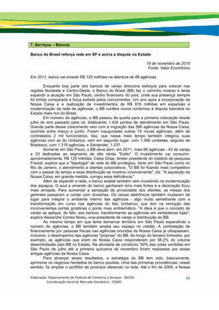 Elaboração: Departamento de Políticas de Comércio e Serviços ‐ DECOS 
                    Coordenação Geral de Mercado Doméstico ‐ CGMD 
16
7. Serviços – Bancos
Banco do Brasil reforça rede em SP e acirra a disputa no Estado
19 de novembro de 2010
Fonte: Valor Econômico
Em 2011, banco vai investir R$ 120 milhões na abertura de 66 agências
Enquanto boa parte dos bancos de varejo direciona esforços para crescer nas
regiões Nordeste e Centro-Oeste, o Banco do Brasil (BB) faz o caminho inverso e tenta
expandir a atuação em São Paulo, centro financeiro do país, onde sua presença sempre
foi tímida comparada à força exibida pelos concorrentes. Um ano após a incorporação da
Nossa Caixa e a realização de investimentos de R$ 816 milhões em expansão e
modernização da rede de agências, o BB confere novos contornos à disputa bancária no
Estado mais rico do Brasil.
Em número de agências, o BB passou da quarta para a primeira colocação desde
julho do ano passado para cá, totalizando 1.424 pontos de atendimento em São Paulo.
Grande parte desse crescimento veio com a migração das 566 agências da Nossa Caixa,
ocorrida entre março e junho. Foram inauguradas outras 74 novas agências, além de
contratados 2 mil funcionários. Itaú, que nesse meio tempo também integrou suas
agências com as do Unibanco, vem em segundo lugar, com 1.366 unidades, seguido de
Bradesco, com 1.318 agências, e Santander, 1.237.
Somente em São Paulo, o BB deve abrir, em 2011, mais 66 agências - 43 de varejo
e 23 dedicadas ao segmento de alta renda "Estilo". O investimento vai consumir,
aproximadamente, R$ 120 milhões. Celso Grise, diretor presidente do instituto de pesquisa
Fractal, explica que a "topologia" de rede do BB privilegiou, tanto em São Paulo como no
Rio de Janeiro, o atendimento a clientes corporativos. "O BB foi ficando mais competitivo
com o passar do tempo e essa distribuição se mostrou inconveniente", diz. "A aquisição da
Nossa Caixa, em grande medida, corrigiu essa deficiência."
Além de expandir a rede, o banco estatal também vem investindo na modernização
dos espaços. O azul e amarelo do banco ganharam tons mais fortes e a decoração ficou
mais arrojada. Para aumentar a sensação de privacidade dos clientes, as mesas dos
gerentes passaram a contar com divisórias. Os caixas eletrônicos também mudaram de
lugar para integrar o ambiente interno das agências - algo muito semelhante com a
transformação em curso nas agências do Itaú Unibanco, que tem na remoção das
inconvenientes portas giratórias o ponto mais emblemático. "A ideia é que o conceito de
varejo se aplique, de fato, aos bancos, transformando as agências em verdadeiras lojas",
explica Alexandre Correa Abreu, vice-presidente de varejo e distribuição do BB.
Ao mesmo tempo em que tenta demarcar território em São Paulo expandindo o
número de agências, o BB também amplia seu espaço no crédito. A contratação de
financiamento por pessoas físicas nas agências oriundas da Nossa Caixa já ultrapassam,
inclusive, o desempenho das agências "próprias" do BB. Ao longo do terceiro trimestre, por
exemplo, as agências que eram da Nossa Caixa responderam por 56,2% do volume
desembolsado pelo BB no Estado. Na atividade de consórcio, 50% das cotas vendidas em
São Paulo de julho até a primeira quinzena de novembro foram realizadas por essas
antigas agências da Nossa Caixa.
Para alcançar esses resultados, a estratégia do BB tem sido, basicamente,
aprimorar os negócios herdados do banco paulista. Uma das primeiras providências, nesse
sentido, foi ampliar o portfólio de produtos oferecido na rede. Até o fim de 2009, a Nossa
 