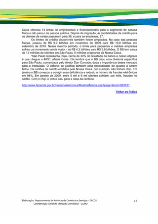 Elaboração: Departamento de Políticas de Comércio e Serviços ‐ DECOS 
                    Coordenação Geral de Mercado Doméstico ‐ CGMD 
17
Caixa oferecia 14 linhas de empréstimos e financiamentos para o segmento de pessoa
física e oito para o de pessoa jurídica. Depois da migração, as modalidades de crédito para
os clientes de varejo passaram para 36, e para as empresas, 27.
Os limites de crédito disponíveis também foram ampliados. No caso das pessoas
físicas, passou de R$ 9,9 bilhões em novembro de 2009 para R$ 10,8 bilhões em
setembro de 2010. Nesse mesmo período, o limite para pequenas e médias empresas
sofreu um incremento ainda maior - de R$ 4,3 bilhões para R$ 9,8 bilhões. O BB tem cerca
de 12 milhões de clientes em São Paulo, 5 milhões originários da Nossa Caixa.
"São Paulo representa, hoje, cerca de 30% do resultado do banco e nosso objetivo
é que chegue a 40%", afirma Corra. Ele lembra que o BB criou uma diretoria específica
para São Paulo, comandada pelo diretor Dan Conrado, dada a importância desse mercado
para a instituição. O esforço se justifica também pela necessidade de ajustes a serem
feitos. Os cartões de crédito emitidos pela Nossa Caixa, por exemplo, não tinham chip. Em
janeiro o BB começou a corrigir essa deficiência e reduziu o número de fraudes eletrônicas
em 98%. Em janeiro de 2009, entre 5 mil e 6 mil clientes sofriam, por mês, fraudes no
cartão. Com o chip, o índice caiu para a casa da centena.
http://www.fazenda.gov.br/resenhaeletronica/MostraMateria.asp?page=&cod=683151
Voltar ao Índice
 