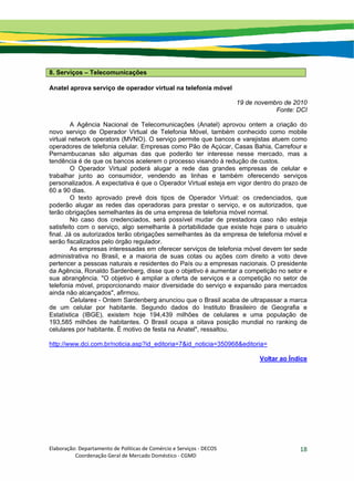 Elaboração: Departamento de Políticas de Comércio e Serviços ‐ DECOS 
                    Coordenação Geral de Mercado Doméstico ‐ CGMD 
18
8. Serviços – Telecomunicações
Anatel aprova serviço de operador virtual na telefonia móvel
19 de novembro de 2010
Fonte: DCI
A Agência Nacional de Telecomunicações (Anatel) aprovou ontem a criação do
novo serviço de Operador Virtual de Telefonia Móvel, também conhecido como mobile
virtual network operators (MVNO). O serviço permite que bancos e varejistas atuem como
operadores de telefonia celular. Empresas como Pão de Açúcar, Casas Bahia, Carrefour e
Pernambucanas são algumas das que poderão ter interesse nesse mercado, mas a
tendência é de que os bancos acelerem o processo visando à redução de custos.
O Operador Virtual poderá alugar a rede das grandes empresas de celular e
trabalhar junto ao consumidor, vendendo as linhas e também oferecendo serviços
personalizados. A expectativa é que o Operador Virtual esteja em vigor dentro do prazo de
60 a 90 dias.
O texto aprovado prevê dois tipos de Operador Virtual: os credenciados, que
poderão alugar as redes das operadoras para prestar o serviço, e os autorizados, que
terão obrigações semelhantes às de uma empresa de telefonia móvel normal.
No caso dos credenciados, será possível mudar de prestadora caso não esteja
satisfeito com o serviço, algo semelhante à portabilidade que existe hoje para o usuário
final. Já os autorizados terão obrigações semelhantes às da empresa de telefonia móvel e
serão fiscalizados pelo órgão regulador.
As empresas interessadas em oferecer serviços de telefonia móvel devem ter sede
administrativa no Brasil, e a maioria de suas cotas ou ações com direito a voto deve
pertencer a pessoas naturais e residentes do País ou a empresas nacionais. O presidente
da Agência, Ronaldo Sardenberg, disse que o objetivo é aumentar a competição no setor e
sua abrangência. "O objetivo é ampliar a oferta de serviços e a competição no setor de
telefonia móvel, proporcionando maior diversidade do serviço e expansão para mercados
ainda não alcançados", afirmou.
Celulares - Ontem Sardenberg anunciou que o Brasil acaba de ultrapassar a marca
de um celular por habitante. Segundo dados do Instituto Brasileiro de Geografia e
Estatística (IBGE), existem hoje 194,439 milhões de celulares e uma população de
193,585 milhões de habitantes. O Brasil ocupa a oitava posição mundial no ranking de
celulares por habitante. É motivo de festa na Anatel", ressaltou.
http://www.dci.com.br/noticia.asp?id_editoria=7&id_noticia=350968&editoria=
Voltar ao Índice
 