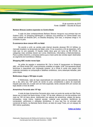 Elaboração: Departamento de Políticas de Comércio e Serviços ‐ DECOS 
                    Coordenação Geral de Mercado Doméstico ‐ CGMD 
20
10. Curtas
19 de novembro de 2010
Fonte: GS&MD – Gouvêa de Souza
Barbara Strauss acelera expansão no Centro-Oeste
A rede de jóias contemporâneas Barbara Strauss inaugurou sua primeira loja em
Goiânia (GO), no shopping Flamboyant, e reforçou sua presença no Centro-Oeste com
outra unidade em Brasília (DF), no Brasília Shopping. Com isso, a empresa chega a 15
unidades no país.
E-commerce deve crescer 40% no Natal
De acordo a e-bit, as vendas pela internet deverão alcançar R$ 2,2 bilhões no
mercado brasileiro na temporada de Natal, entre 15 de novembro e 24 de dezembro, 40%
mais que no ano passado. O tíquete médio deve girar em torno de R$ 370,00. As
categorias mais vendidas devem ser Livros, Eletrônicos, Informática e Eletrodomésticos.
Para o público feminino, a empresa estima que a maior parte das vendas sejam destinadas
ao segmento de Cosméticos e Beleza.
Shopping ABC recebe novas lojas
As grifes de sapatos e acessórios Mr. Cat e Uncle K inauguraram no Shopping
ABC, em Santo André (SP), suas primeiras unidades na região. A Mr. Cat apresenta peças
femininas e masculinas com inspiração praiana. Jà a Uncle K conta com peças com
materiais reciclados na composição e detalhes românticos, como estampas listradas, petit
pois e laços.
Multicoisas chega a 100 lojas no país
A Multicoisas, rede de lojas especializada em soluções para as necessidades do
dia a dia, abriu seu 100º ponto de venda no país, completando o plano de expansão
traçado para este ano. A rede vem em forte expansão, tendo crescido 83% em número de
lojas desde o início de 2008.
Armarinhos Fernando abre 15ª loja
A rede de lojas Armarinhos Fernando abriu mais um ponto de venda em São Paulo,
dessa vez no bairro de Santo Amaro. A loja, 15ª da rede, oferece um mix de produtos com
mais de 150 mil itens ativos, distribuídos nos setores de armarinhos, artigos de época,
brinquedos, moda íntima, material escolar, material para escritório, periféricos de
computador, perfumaria e utilidades domésticas. A nova loja fica no principal pólo
comercial do bairro, na Alameda Santo Amaro, ao lado do Largo Treze, em um espaço de
900 metros quadrados.
Voltar ao Índice
 