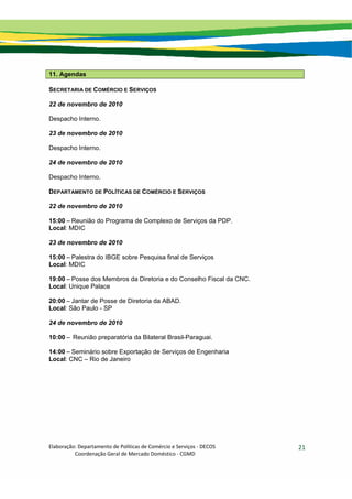 Elaboração: Departamento de Políticas de Comércio e Serviços ‐ DECOS 
                    Coordenação Geral de Mercado Doméstico ‐ CGMD 
21
11. Agendas
SECRETARIA DE COMÉRCIO E SERVIÇOS
22 de novembro de 2010
Despacho Interno.
23 de novembro de 2010
Despacho Interno.
24 de novembro de 2010
Despacho Interno.
DEPARTAMENTO DE POLÍTICAS DE COMÉRCIO E SERVIÇOS
22 de novembro de 2010
15:00 – Reunião do Programa de Complexo de Serviços da PDP.
Local: MDIC
23 de novembro de 2010
15:00 – Palestra do IBGE sobre Pesquisa final de Serviços
Local: MDIC
19:00 – Posse dos Membros da Diretoria e do Conselho Fiscal da CNC.
Local: Unique Palace
20:00 – Jantar de Posse de Diretoria da ABAD.
Local: São Paulo - SP
24 de novembro de 2010
10:00 – Reunião preparatória da Bilateral Brasil-Paraguai.
14:00 – Seminário sobre Exportação de Serviços de Engenharia
Local: CNC – Rio de Janeiro
 