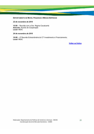 Elaboração: Departamento de Políticas de Comércio e Serviços ‐ DECOS 
                    Coordenação Geral de Mercado Doméstico ‐ CGMD 
22
DEPARTAMENTO DE MICRO, PEQUENAS E MÉDIAS EMPRESAS
22 de novembro de 2010
15:00 – Reunião com a Sra. Regina Cavalcante
Assunto: Acordo de Cooperação
Local: MDIC
24 de novembro de 2010
10:00 – 4ª Reunião Extraordinária do CT Investimento e Financiamento.
Local: MDIC
Voltar ao Índice
 