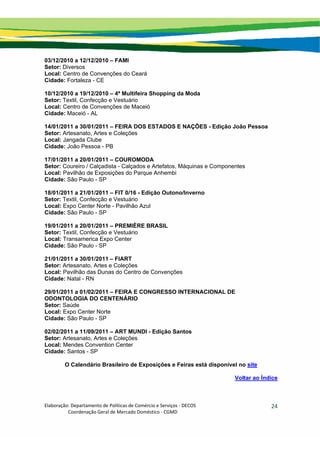 Elaboração: Departamento de Políticas de Comércio e Serviços ‐ DECOS 
                    Coordenação Geral de Mercado Doméstico ‐ CGMD 
24
03/12/2010 a 12/12/2010 – FAMI
Setor: Diversos
Local: Centro de Convenções do Ceará
Cidade: Fortaleza - CE
10/12/2010 a 19/12/2010 – 4ª Multifeira Shopping da Moda
Setor: Textil, Confecção e Vestuário
Local: Centro de Convenções de Maceió
Cidade: Maceió - AL
14/01/2011 a 30/01/2011 – FEIRA DOS ESTADOS E NAÇÕES - Edição João Pessoa
Setor: Artesanato, Artes e Coleções
Local: Jangada Clube
Cidade: João Pessoa - PB
17/01/2011 a 20/01/2011 – COUROMODA
Setor: Coureiro / Calçadista - Calçados e Artefatos, Máquinas e Componentes
Local: Pavilhão de Exposições do Parque Anhembi
Cidade: São Paulo - SP
18/01/2011 a 21/01/2011 – FIT 0/16 - Edição Outono/Inverno
Setor: Textil, Confecção e Vestuário
Local: Expo Center Norte - Pavilhão Azul
Cidade: São Paulo - SP
19/01/2011 a 20/01/2011 – PREMIÈRE BRASIL
Setor: Textil, Confecção e Vestuário
Local: Transamerica Expo Center
Cidade: São Paulo - SP
21/01/2011 a 30/01/2011 – FIART
Setor: Artesanato, Artes e Coleções
Local: Pavilhão das Dunas do Centro de Convenções
Cidade: Natal - RN
29/01/2011 a 01/02/2011 – FEIRA E CONGRESSO INTERNACIONAL DE
ODONTOLOGIA DO CENTENÁRIO
Setor: Saúde
Local: Expo Center Norte
Cidade: São Paulo - SP
02/02/2011 a 11/09/2011 – ART MUNDI - Edição Santos
Setor: Artesanato, Artes e Coleções
Local: Mendes Convention Center
Cidade: Santos - SP
O Calendário Brasileiro de Exposições e Feiras está disponível no site
Voltar ao Índice
 