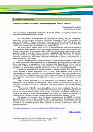 Elaboração: Departamento de Políticas de Comércio e Serviços ‐ DECOS 
                    Coordenação Geral de Mercado Doméstico ‐ CGMD 
3
1. Crédito e Financiamento
Fundos e Sociedades de Garantias de Crédito promovem inclusão financeira
18 de novembro de 2010
Fonte: Agência Sebrae
Para especialistas, as Sociedades de Garantia de Crédito tendem a avançar mais com foco no
empresário formalizado do que no informal
As alternativas complementares de garantias de crédito vêm se destacando,
atualmente, como um grande instrumento de inclusão financeira no Brasil. A afirmação é do
gerente da Unidade de Acesso a Serviços Financeiros do Sebrae, Alexandre Guerra, que
participou do painel ‘Inclusão Financeira de Pequenos Negócios’, durante o II Fórum do Banco
Central, que prossegue até esta sexta-feira (19), em Brasília (DF).
De acordo com o gerente, cerca de 30% dos financiamentos para micro e pequenos
empreendimentos são realizados com a interveniência de fundos, como o Fampe, operado pelo
Sebrae, ou sociedades de garantia de crédito (SGC). “A proposta dessas alternativas é prestar
garantias. Então, a partir do momento em que as Sociedades de Garantia de Crédito, por
exemplo, oferecem um modelo diferenciado que permite o acesso ao crédito por micro e
pequenas empresas que não tinham nenhuma possibilidade de recurso, elas promovem a
inserção financeira”, diz Guerra.
Riscos - Sobre os limites e riscos envolvidos na utilização de instrumentos de garantias
em pequenos negócios, Guerra explicou que as sociedades e fundos garantidores atuam com
travas que reduzem a exposição de riscos nas operações. Segundo ele, o limite máximo
operacional de 7% de honra de aval para inadimplência e o limite de até 80% para garantia de
operações são mecanismos que limitam a exposição ao risco das entidades garantidoras.
Apesar da efetividade dos debates gerados, o gerente acredita que ainda existem
muitas questões a serem respondidas sobre o tema. “Ainda existem vários pontos de
interrogação que incitam à reflexão e a um processo de debate. Como por exemplo, é um
modelo estritamente público que queremos? Como será a participação do Estado nos próximos
anos? Quais as vantagens da proliferação desses fundos, eminentemente públicos ou somente
privados?
Outra questão abordada foi a da formalização dos pequenos negócios. Para os
especialistas, as Sociedades de Garantia de Crédito tendem a avançar mais com foco no
empresário formalizado do que no informal ou nas figuras jurídicas dos empreendedores
individuais.
“As garantias ainda têm pouca abrangência com os empreendedores individuais ou
com os informais. Isso porque é um público totalmente desprovido de garantias exigidas para
acesso aos financiamentos. Mesmo assim, é algo a se pensar. Precisamos saber como os
modelos vão atender a esses empreendedores, qual o papel do Estado e dos fundos, e a
importância das microfinanças para o desenvolvimento dos pequenos negócios”, afirma.
Participaram do encontro, além do Sebrae, representantes do BNDES, do Fundo
Garantidor de Operações do Banco do Brasil (FGO) e da Garantiserra (Sociedade de Garantia
da Serra Gaúcha, de Caxias do Sul), para apresentar os sistemas de garantia existentes hoje
no Brasil e um panorama de como estão propostas as diversas alternativas de acesso às
garantias de crédito.
http://www.agenciasebrae.com.br/noticia.kmf?cod=10966379&canal=210
Voltar ao Índice
 