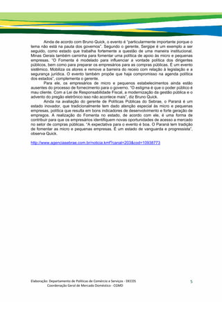 Elaboração: Departamento de Políticas de Comércio e Serviços ‐ DECOS 
                    Coordenação Geral de Mercado Doméstico ‐ CGMD 
5
Ainda de acordo com Bruno Quick, o evento é “particularmente importante porque o
tema não está na pauta dos governos”. Segundo o gerente, Sergipe é um exemplo a ser
seguido, como estado que trabalha fortemente a questão de uma maneira institucional.
Minas Gerais também caminha para fomentar uma política de apoio às micro e pequenas
empresas. “O Fomenta é modelado para influenciar a vontade política dos dirigentes
públicos, bem como para preparar os empresários para as compras públicas. É um evento
sistêmico. Mobiliza os atores e remove a barreira do receio com relação à legislação e a
segurança jurídica. O evento também propõe que haja compromisso na agenda política
dos estados”, complementa o gerente.
Para ele, os empresários de micro e pequenos estabelecimentos ainda estão
ausentes do processo de fornecimento para o governo. “O estigma é que o poder público é
mau cliente. Com a Lei de Responsabilidade Fiscal, a modernização da gestão pública e o
advento do pregão eletrônico isso não acontece mais”, diz Bruno Quick.
Ainda na avaliação do gerente de Políticas Públicas do Sebrae, o Paraná é um
estado inovador, que tradicionalmente tem dado atenção especial às micro e pequenas
empresas, política que resulta em bons indicadores de desenvolvimento e forte geração de
empregos. A realização do Fomenta no estado, de acordo com ele, é uma forma de
contribuir para que os empresários identifiquem novas oportunidades de acesso a mercado
no setor de compras públicas. “A expectativa para o evento é boa. O Paraná tem tradição
de fomentar as micro e pequenas empresas. É um estado de vanguarda e progressista”,
observa Quick.
http://www.agenciasebrae.com.br/noticia.kmf?canal=203&cod=10938773
 