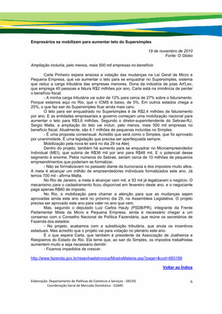 Elaboração: Departamento de Políticas de Comércio e Serviços ‐ DECOS 
                    Coordenação Geral de Mercado Doméstico ‐ CGMD 
6
Empresários se mobilizam para aumentar teto do Supersimples
19 de novembro de 2010
Fonte: O Globo
Ampliação incluiria, pelo menos, mais 500 mil empresas no benefício
Carla Pinheiro espera ansiosa a votação das mudanças na Lei Geral de Micro e
Pequena Empresa, que vai aumentar o teto para se enquadrar no Supersimples, sistema
que reduz a carga tributária das empresas menores. Dona da indústria de joias Art'Lev,
que emprega 40 pessoas e fatura R$2 milhões por ano, Carla está na iminência de perder
o benefício fiscal:
- A minha carga tributária vai subir de 12% para cerca de 27% sobre o faturamento.
Porque estamos aqui no Rio, que o ICMS é baixo, de 5%. Em outros estados chega a
25%, o que faz sair do Supersimples ficar ainda mais caro.
O teto para ser enquadrado no Supersimples é de R$2,4 milhões de faturamento
por ano. E as entidades empresariais e governo começam uma mobilização nacional para
aumentar o teto para R$3,6 milhões. Segundo o diretor-superintendente do Sebrae-RJ,
Sergio Malta, a ampliação do teto vai incluir, pelo menos, mais 500 mil empresas no
benefício fiscal. Atualmente, são 4,1 milhões de pequenas incluídas no Simples.
- É uma proposta consensual. Acredito que será como o Simples, que foi aprovado
por unanimidade. É uma legislação que precisa ser aperfeiçoada sempre.
Mobilização pela nova lei será no dia 29 na Alerj
Dentro do projeto, também há aumento para se enquadrar no Microempreendedor
Individual (MEI), que subiria de R$36 mil por ano para R$48 mil. E o potencial desse
segmento é enorme. Pelos números do Sebrae, seriam cerca de 10 milhões de pequenos
empreendimentos que poderiam se formalizar.
- Não se formalizavam no passado diante da burocracia e dos impostos muito altos.
A meta é alcançar um milhão de empreendedores individuais formalizados este ano. Já
temos 700 mil - afirma Malta.
No Rio de Janeiro, a meta é alcançar cem mil, e 93 mil já legalizaram o negócio. O
mecanismo para o cadastramento ficou disponível em fevereiro deste ano, e o negociante
paga apenas R$60 de imposto.
No Rio, a mobilização para chamar a atenção para que as mudanças sejam
aprovadas ainda este ano será no próximo dia 29, na Assembleia Legislativa. O projeto
precisa ser aprovado este ano para valer no ano que vem.
Mas, segundo o deputado Luiz Carlos Hauly (PSDB/PR), integrante da Frente
Parlamentar Mista da Micro e Pequena Empresa, ainda é necessário chegar a um
consenso com o Conselho Nacional de Política Fazendária, que reúne os secretários de
Fazenda dos estados:
- No projeto, acabamos com a substituição tributária, que anula os incentivos
estaduais. Mas acredito que o projeto vai para votação no plenário este ano.
É o que espera Carla, que também é presidente da Associação de Joalheiros e
Relojoeiros do Estado do Rio. Ela teme que, ao sair do Simples, os impostos trabalhistas
aumentem muito e seja necessário demitir:
- Ficamos impedidos de crescer.
http://www.fazenda.gov.br/resenhaeletronica/MostraMateria.asp?page=&cod=683189
Voltar ao Índice
 