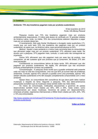 Elaboração: Departamento de Políticas de Comércio e Serviços ‐ DECOS 
                    Coordenação Geral de Mercado Doméstico ‐ CGMD 
7
3. Comércio
Ambiente: 73% dos brasileiros pagariam mais por produtos sustentáveis
18 de novembro de 2010
Fonte: Info Money Pessoal
Pesquisa mostra que 73% dos brasileiros pagariam mais por produtos
ambientalmente responsáveis. O índice está abaixo do verificado em 16 grandes cidades
da América Latina, onde, na média, 76% dos consumidores estariam dispostos a pagar
mais por um produto desse tipo.
O levantamento, feito pela Kantar Worldpanel e divulgado nesta quarta-feira (17),
mostra que, por outro lado, 23% dos brasileiros não pagariam mais por um produto
sustentável, ao passo que, na América Latina, esse percentual alcança os 24%.
Motivos - Ajudar o meio ambiente é o motivo mais recorrente para os consumidores
que afirmaram pagar mais por um produto sustentável: 31% utilizaram essa razão. De
acordo com a pesquisa, 37% pagariam mais, contudo, o custo extra não corresponde ao
orçamento.
Outros 24% afirmaram que não pagariam mais por esse tipo de produto, mas
comprariam, se ele custasse igual aos produtos que já consomem. No Brasil, 27% têm
essa percepção.
Considerando os consumidores latinos de baixa renda, 30% afirmaram que não
pagariam por produtos sustentáveis. Na região, 8% afirmaram que não encontram
produtos ambientalmente corretos nas prateleiras.
Conscientização - A pesquisa ainda revela que a questão ambiental está presente
cada vez mais na vida dos consumidores, uma vez que 92% já ouviram falar de problemas
ambientais. Contudo, apenas 47% colocam a questão como uma prioridade, apenas 19%
adotam atitudes sustentáveis e 6% têm atuação completamente comprometida com o meio
ambiente.
Apesar disso, os consumidores têm consciência de que deve partir deles realizar
mudanças a respeito do tema. Segundo a pesquisa, 79% dos latino-americanos
pesquisados acreditam que as mudanças nesse sentido estão nas mãos deles.
Os meios de comunicação, instituições educacionais e governos de países
desenvolvidos também foram citados por 40%, 39% e 29%, nesta ordem, como
corresponsáveis por essas mudanças. Governos de países em desenvolvimento,
empresas privadas, organismos internacionais e ONGs foram citados por 22%, 22%, 19%
e 14% dos entrevistados.
http://www.varejista.com.br/noticias/2101/ambiente-73-dos-brasileiros-pagariam-mais-por-
produtos-sustentaveis
Voltar ao Índice
 