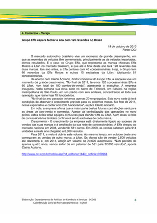 Elaboração: Departamento de Políticas de Comércio e Serviços ‐ DECOS 
                    Coordenação Geral de Mercado Doméstico ‐ CGMD 
8
4. Comércio – Varejo
Grupo Effa espera fechar o ano com 120 revendas no Brasil
19 de outubro de 2010
Fonte: DCI
O mercado automotivo brasileiro vive um momento de grande desempenho, em
que as revendas de veículos têm comemorado, principalmente as de veículos importados,
ótimos resultados. É o caso do Grupo Effa, que representa as marcas chinesas Effa
Motors e Lifan no mercado brasileiro, e que até o final deste ano terá 120 revendas das
duas marcas. Um ano antes, a Effa contava com 40 concessionárias. Hoje, o Grupo tem
66 revendas da Effa Motors e outras 15 exclusivas da Lifan, totalizando 81
concessionárias.
De acordo com Clairto Acciarto, diretor comercial do Grupo Effa, a empresa vive um
momento de grande crescimento. "No final de 2011, teremos 120 concessionárias Effa e
60 Lifan, num total de 180 pontos-de-venda", acrescenta o executivo. A empresa
inaugurou nesta semana sua nova sede no bairro de Tamboré, em Barueri, na região
metropolitana de São Paulo, em um prédio com seis andares, concentrando ali toda sua
operação, que reúne hoje 70 funcionários.
"No final do ano passado tínhamos apenas 20 empregados. Esta nova sede já terá
condições de absorver o crescimento previsto para os próximos meses. No final de 2011,
nossa expectativa é contar com 200 funcionários", explica Clairto Acciarto.
Em nota, a empresa afirma que a maior parte destas futuras contratações será para
as áreas de pós-venda e comercial. Apesar da centralização das operações no novo
prédio, estas áreas terão equipes exclusivas para atender Effa ou Lifan. Além disso, a rede
de concessionárias também continuará sendo exclusiva de cada marca.
Crescimento - O crescimento da empresa está diretamente ligado ao sucesso de
vendas das suas marcas e à ampliação da sua rede de concessionárias. A Effa chegou ao
mercado nacional em 2008, vendendo 581 carros. Em 2009, as vendas saltaram para 914
unidades e neste ano chegarão a 6.000 veículos.
Para 2011, a meta é dobrar este volume. Ao mesmo tempo, em outubro deste ano
começaram as vendas de outra marca, a Lifan. Os planos são de vender 2.500 veículos
até dezembro e, em 2011, atingir um volume de 20.000 automóveis. "Num período de
apenas quatro anos, vamos saltar de um patamar de 581 para 32.000 veículos", aponta
Clairto Acciarto.
http://www.dci.com.br/noticia.asp?id_editoria=14&id_noticia=350964
 