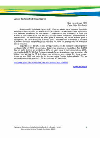 Elaboração: Departamento de Políticas de Comércio e Serviços ‐ DECOS 
                    Coordenação Geral de Mercado Doméstico ‐ CGMD 
9
Vendas de eletroeletrônicos disparam
19 de novembro de 2010
Fonte: Valor Econômico
A combinação de inflação de um dígito, dólar em queda, oferta generosa de crédito
e confiança do consumidor em alta faz com que o mercado de eletroeletrônicos registre um
dos melhores momentos da sua história. O consumidor vem acelerando a troca por
aparelhos mais sofisticados, que lhe proporcionem maior mobilidade, entretenimento e
interatividade - do computador de mesa para o notebook, do celular comum para o
smartphone, da TV de tubo para a de tela plana. Animada com a demanda, a indústria
aumenta o índice de nacionalização da produção e o preço cai, criando um novo motivador
para o consumo.
Segundo dados da GfK, as sete principais categorias de eletroeletrônicos registram
vendas em alta em 2010. No acumulado de janeiro a setembro, o mercado de TVs de LCD
deu um salto de 85% em unidades e 68% em valor sobre o mesmo período de 2009,
movimentando R$ 8,2 bilhões. A maior arrancada foi nos smartphones, que cresceram três
dígitos, com vendas de R$ 2,6 bilhões nos primeiros nove meses. Em linha branca,
favorecida em 2009 pela redução do Imposto sobre Produto Industrializado (IPI), as
vendas apresentam ligeira alta: 1,7% em unidades e 3% em valor.
http://www.gsmd.com.br/port/abre_mercadoconsumo.aspx?id=8886
Voltar ao Índice
 