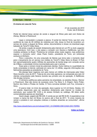 Elaboração: Departamento de Políticas de Comércio e Serviços ‐ DECOS 
                    Coordenação Geral de Mercado Doméstico ‐ CGMD 
10
6. Serviços – Internet
O cinema em casa do Terra
21 de novembro de 2010
Fonte: Isto É Dinheiro
Portal de internet lança serviço de venda e aluguel de filmes pela web com títulos da
Disney, Warner e Paramount
Ligue o computador e prepare a pipoca. O portal de internet Terra, que tem uma
audiência de mais de 40 milhões de visitantes por mês, lança no final de novembro um
serviço de venda e aluguel de filmes, séries, documentários e shows via download pago
batizado de TerraTV Video Store.
Há ainda a opção de assistir diretamente pela internet em um PC ou tevê, pagando
uma assinatura. Com isso, o site passa a competir com Saraiva e NetMovies, que têm
modelos similares no Brasil. “Podíamos ter entrado antes neste negócio, mas preferimos
esperar o momento certo”, disse Paulo Castro, presidente do Terra, em entrevista
exclusiva à Dinheiro.
Para o executivo, há uma conjunção de fatores que torna este o momento ideal
para o lançamento de um serviço nos moldes do TerraTV Video Store no Brasil. O País
tem aproximadamente quatro milhões de assinantes de banda larga com conexão acima
de 2 Mbps, a velocidade mínima recomendada para usar o serviço.
Esse seria o número inicial de potenciais clientes. Outra métrica é a quantidade de
tevês conectadas à internet, estimada em cerca de 1,5 milhão, segundo informações dos
fabricantes passadas ao presidente do Terra.
Ele planeja fazer negócios com pelo menos um milhão de internautas pela Video
Store durante o ano de 2011. Trata-se de uma meta agressiva, se comparada aos seis mil
clientes conquistados pela Saraiva durante seu primeiro ano de operação. A NetMovies
não divulga números.
O otimismo justifica-se pelos parceiros da empreitada, os estúdios Disney, Warner
e Paramount. Eles são donos de sucessos como Toy Story 3, A Origem, Harry Potter,
Senhor dos Anéis e Piratas do Caribe. O Terra conversa também com Fox, Universal e
Sony.
O acervo total, no início da operação, deve superar os 3,5 mil títulos. Destes, 2,5
mil estarão disponíveis para ser assistidos diretamente pela internet no modelo de
assinatura, que custará R$ 14,90 e dá acesso ilimitado ao catálogo. Mil deles serão
comercializados apenas por download.
Quem alugar, pagará até R$ 6,90. A venda sai por até R$ 34,90. A expectativa é de
romper a marca de dez mil filmes no acervo até o final de 2011. “A única maneira de
vencer a pirataria é com soluções criativas e modelos atraentes ao consumidor”, afirma
Castro.
http://www.istoedinheiro.com.br/noticias/41631_O+CINEMA+EM+CASA+DO+TERRA
Voltar ao Índice
 