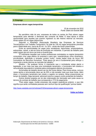 Elaboração: Departamento de Políticas de Comércio e Serviços ‐ DECOS 
                    Coordenação Geral de Mercado Doméstico ‐ CGMD 
12
8. Emprego
Empresas abrem vagas temporárias
22 de novembro de 2010
Fonte: Diário do Grande ABC
No penúltimo mês do ano, empresas de todos os cantos do País abrem vagas
temporárias para atender a demanda das compras de Natal. E essa época é ótima
oportunidade para aqueles que querem ingressar ou até mesmo retornar ao mercado.
Ainda restam 45 mil vagas disponíveis.
Segundo a Asserttem (Associação Brasileira das Empresas de Serviços
Terceirizáveis e de Trabalho Temporário), do total de 139 mil vagas temporárias previstas
para o Natal deste ano, cerca de 45 mil - ou 32% - ainda não foram preenchidas.
Entre as oportunidades há vagas para vendedores, balconistas, empacotadores,
estoquistas, caixas, e até em linha de produção em indústrias. O período de trabalho para
estes cargos gira em torno de trinta a noventa dias.
"É importante ressaltar que muitos profissionais contratados no regime temporário
conquistam uma vaga efetiva na empresa e para isso, características como dinamismo,
pró-atividade, dedicação e simpatia contam muito", revela Isabel Arias da Accor RH
(consultoria de Recursos Humanos). "Esta época do ano é fundamental para reforçar o
orçamento e ainda retornar ao mercado de trabalho."
Direitos – De qualquer forma, é importante que o contratante esteja atento a
legislação, e por mais que seja uma contratação temporário, o funcionário tem direitos a
remuneração equivalente à recebida pelos empregados efetivos da empresa.
As jornadas de trabalho devem ser de oito horas diárias. Para horas extras, comuns
nessa época a remuneração deve ser de 20% e não exceder mais que duas horas. Além
disso, o funcionário temporário tem direito a registro na carteira, férias proporcionais ao
tempo de trabalho, folga semanal, adicional noturno e seguro contra acidentes de trabalho.
Outros direitos exigidos por lei são indenização por demissão sem justa causa ou
término do contrato de trabalho que corresponde a 1/12 do pagamento.
"Para estas vagas, muitas empresas não exigem experiência anterior, o que não
significa que serão contratadas pessoas sem nenhum tipo de qualificação" pontua Isabel.
http://www.varejista.com.br/noticias/2122/empresas-abrem-vagas-temporarias
Voltar ao Índice
 