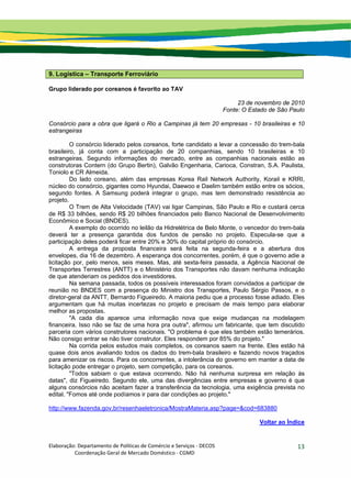 Elaboração: Departamento de Políticas de Comércio e Serviços ‐ DECOS 
                    Coordenação Geral de Mercado Doméstico ‐ CGMD 
13
9. Logística – Transporte Ferroviário
Grupo liderado por coreanos é favorito ao TAV
23 de novembro de 2010
Fonte: O Estado de São Paulo
Consórcio para a obra que ligará o Rio a Campinas já tem 20 empresas - 10 brasileiras e 10
estrangeiras
O consórcio liderado pelos coreanos, forte candidato a levar a concessão do trem-bala
brasileiro, já conta com a participação de 20 companhias, sendo 10 brasileiras e 10
estrangeiras. Segundo informações do mercado, entre as companhias nacionais estão as
construtoras Contern (do Grupo Bertin), Galvão Engenharia, Carioca, Constran, S.A. Paulista,
Toniolo e CR Almeida.
Do lado coreano, além das empresas Korea Rail Network Authority, Korail e KRRI,
núcleo do consórcio, gigantes como Hyundai, Daewoo e Daelim também estão entre os sócios,
segundo fontes. A Samsung poderá integrar o grupo, mas tem demonstrado resistência ao
projeto.
O Trem de Alta Velocidade (TAV) vai ligar Campinas, São Paulo e Rio e custará cerca
de R$ 33 bilhões, sendo R$ 20 bilhões financiados pelo Banco Nacional de Desenvolvimento
Econômico e Social (BNDES).
A exemplo do ocorrido no leilão da Hidrelétrica de Belo Monte, o vencedor do trem-bala
deverá ter a presença garantida dos fundos de pensão no projeto. Especula-se que a
participação deles poderá ficar entre 20% e 30% do capital próprio do consórcio.
A entrega da proposta financeira será feita na segunda-feira e a abertura dos
envelopes, dia 16 de dezembro. A esperança dos concorrentes, porém, é que o governo adie a
licitação por, pelo menos, seis meses. Mas, até sexta-feira passada, a Agência Nacional de
Transportes Terrestres (ANTT) e o Ministério dos Transportes não davam nenhuma indicação
de que atenderiam os pedidos dos investidores.
Na semana passada, todos os possíveis interessados foram convidados a participar de
reunião no BNDES com a presença do Ministro dos Transportes, Paulo Sérgio Passos, e o
diretor-geral da ANTT, Bernardo Figueiredo. A maioria pediu que a processo fosse adiado. Eles
argumentam que há muitas incertezas no projeto e precisam de mais tempo para elaborar
melhor as propostas.
"A cada dia aparece uma informação nova que exige mudanças na modelagem
financeira. Isso não se faz de uma hora pra outra", afirmou um fabricante, que tem discutido
parceria com vários construtores nacionais. "O problema é que eles também estão temerários.
Não consigo entrar se não tiver construtor. Eles respondem por 85% do projeto."
Na corrida pelos estudos mais completos, os coreanos saem na frente. Eles estão há
quase dois anos avaliando todos os dados do trem-bala brasileiro e fazendo novos traçados
para amenizar os riscos. Para os concorrentes, a intolerância do governo em manter a data de
licitação pode entregar o projeto, sem competição, para os coreanos.
"Todos sabiam o que estava ocorrendo. Não há nenhuma surpresa em relação às
datas", diz Figueiredo. Segundo ele, uma das divergências entre empresas e governo é que
alguns consórcios não aceitam fazer a transferência da tecnologia, uma exigência prevista no
edital. "Fomos até onde podíamos ir para dar condições ao projeto."
http://www.fazenda.gov.br/resenhaeletronica/MostraMateria.asp?page=&cod=683880
Voltar ao Índice
 