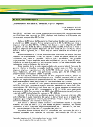 Elaboração: Departamento de Políticas de Comércio e Serviços ‐ DECOS 
                    Coordenação Geral de Mercado Doméstico ‐ CGMD 
14
10. Micro e Pequenas Empresas
Governo compra mais de R$ 7,3 bilhões de pequenas empresas
22 de novembro de 2010
Fonte: Agência Sebrae
São R$ 173,1 milhões a mais do que os valores adquiridos em 2009 e superam em mais
de 5,2 bilhões o total comprado em 2006; o balanço será detalhado no III Fomenta, que
começa nesta segunda-feira (22) Curitiba
Balanço do Ministério do Planejamento, Orçamento e Gestão mostra que de janeiro
a setembro de 2010 o governo federal comprou acima de R$ 7,3 bilhões das micro e
pequenas empresas. São R$ 173,1 milhões a mais do que os valores adquiridos em 2009
e superam em mais de R$ 5,2 bilhões o total comprado em 2006. O número de micro e
pequenas empresas fornecedoras do governo em 2010 foi de 226.654. São 42.393 a mais
do que as médias e grandes, 16.327 acima do que o total de 2009 e 96.967 a mais do que
em 2006.
Foi em dezembro de 2006 que entrou em vigor a Lei Geral da Micro e Pequena
Empresa (Lei Complementar 123/06). O capítulo V dessa lei garante benefícios que
possibilitam aos micro e pequenos negócios maior participação das compras
governamentais. Entre os benefícios, estão a exclusividade em compras de até R$ 80 mil,
preferência em caso de empate com outra empresa de maior porte e subcontratação pelas
maiores que vencerem licitações dos governos.
Esse capítulo da lei já está regulamentado pelo governo federal. Números do
governo relativos a licitações no pregão eletrônico mostram que, em 2005, as micro
pequenas empresas respondiam por volta de R$ 193 milhões do volume total adquirido
nessa modalidade. Em 2010 essa participação passou para R$ 5,6 bilhões, num
crescimento real acumulado de 2.784% no período.
Os mais de R$ 5,5 bilhões comprados em 2010 ultrapassam em R$ 4,4 bilhões os
R$ 1,1 bilhão comprados nesse modalidade em 2006. Conforme o relatório, em 2010, nas
compras por pregão eletrônico o governo economizou R$ 3,6 bilhões. Deste total, as micro
e pequenas empresas foram responsáveis por uma economia de R$ 1,6 bilhão.
Nas compras de até R$ 80 mil o governo faz um comparativo entre as aquisições
de 2002 e 2010, entre os meses de janeiro a setembro, apontando uma média de R$ 13%,
o equivalente a R$ 2,3 bilhões do total. Desse valor, as micro e pequenas empresas foram
responsáveis por cerca de 49%, correspondendo a R$ 1,2 bilhão, num crescimento
acumulado de 146%. Nas compras de até R$ 80 mil em 2010 os pequenos negócios foram
responsáveis 66% do total adquirido, equivalente R$ 1,9 bilhão.
Empate – O levantamento aponta ainda que as micro e pequenas empresas estão
se beneficiando do outro mecanismo do capítulo V da Lei Geral, que é o ‘empate ficto’
(suposto) e que, num processo licitatório, dá preferência à micro ou pequena empresa que
estiver empatada com uma empresa de maior porte.
Em relação à utilização desse benefício o levantamento mostra os seguintes
números: nos anos de 2008 a 2009, dos meses de janeiro a setembro, dos valores
contratados, os micro e pequenos negócios responderam por 732 milhões 32%) em 2008,
R$ 1,1 bilhão (39%) em 2009, e R$ 833,2 milhões (34%) em 2010.
O governo aponta ainda que, em 2010, os materiais mais comprados das micro e
pequenas empresas foram materiais de construção, responsáveis por 15% do total
 