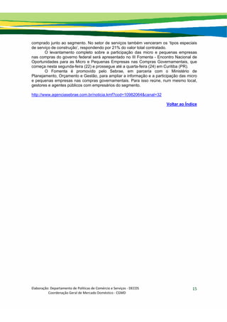 Elaboração: Departamento de Políticas de Comércio e Serviços ‐ DECOS 
                    Coordenação Geral de Mercado Doméstico ‐ CGMD 
15
comprado junto ao segmento. No setor de serviços também venceram os ‘tipos especiais
de serviço de construção’, respondendo por 21% do valor total contratado.
O levantamento completo sobre a participação das micro e pequenas empresas
nas compras do governo federal será apresentado no III Fomenta - Encontro Nacional de
Oportunidades para as Micro e Pequenas Empresas nas Compras Governamentais, que
começa nesta segunda-feira (22) e prossegue até a quarta-feira (24) em Curitiba (PR).
O Fomenta é promovido pelo Sebrae, em parceria com o Ministério de
Planejamento, Orçamento e Gestão, para ampliar a informação e a participação das micro
e pequenas empresas nas compras governamentais. Para isso reúne, num mesmo local,
gestores e agentes públicos com empresários do segmento.
http://www.agenciasebrae.com.br/noticia.kmf?cod=10982064&canal=32
Voltar ao Índice
 