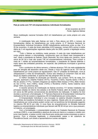 Elaboração: Departamento de Políticas de Comércio e Serviços ‐ DECOS 
                    Coordenação Geral de Mercado Doméstico ‐ CGMD 
16
11. Microempreendedor Individual
País já conta com 737 mil empreendedores individuais formalizados
22 de novembro de 2010
Fonte: Agência Sebrae
Nova mobilização nacional formaliza 28,8 mil trabalhadores por conta própria em uma
semana
A mobilização feita pelo Sebrae em todo o País elevou em 60% o número de
formalizações diárias de trabalhadores por conta própria. A 2ª Semana Nacional do
Empreendedor Individual formalizou 28.863 trabalhadores autônomos entre os dias 15 e
20 de novembro. A cada dia foram atendidas 4.810 pessoas, número 60% acima à média
diária de 3 mil regularizações registrada desde julho de 2009, quando a legislação entrou
em vigor.
“Todo o Sebrae se mobilizou nesta semana. A cada dia mais trabalhadores por
conta própria deixam a informalidade, contribuindo para um Brasil mais transparente e
real”, disse o presidente do Sebrae, Paulo Okamotto. No início deste ano, lembrou, havia
cerca de 64 mil e hoje são quase 738 mil empreendedores individuais. Para cumprir a
meta de 1 milhão de empreendedores formalizados, o presidente do Sebrae defende o
maior apoio das entidades parceiras, em especial, das prefeituras municipais e governos
estaduais.
Com o acréscimo da última semana, o Sebrae alcançou 74% da meta estabelecida
para ser atingida até dezembro deste ano. Desde o início da vigência da lei, 737.134 mil
trabalhadores por conta própria se regularizaram. Das 27 unidades da federação, nove já
ultrapassaram a meta de formalizações. Outros seis estados já cumpriram mais de dois
terços do objetivo pretendido. E apenas três não atingiram 50% da meta.
O melhor resultado foi alcançado por Roraima, que cumpriu 161% da meta. Em
seguida, aparecem o Distrito Federal (161%), Tocantins (132%), Espírito Santo (119%) e
Rio de Janeiro (117%). Também chegaram ao objetivo Mato Grosso (114%), Mato Grosso
do Sul (111%), Acre (106%), Goiás (103%) e Rondônia (102%). Santa Catarina deve
atingir 100% nos próximos dias.
A recente semana de mobilização do Sebrae envolveu 111 tendas instaladas nas
principais cidades do interior dos estados e do Distrito Federal, além de manter a atuação
em cerca de 800 pontos convencionais de atendimento da instituição. O objetivo foi tirar
dúvidas e promover a formalização. A 1ª Semana Nacional do Empreendedor Individual foi
realizada no fim de outubro e regularizou 46 mil trabalhadores por conta própria.
O Empreendedor Individual é uma inovação no sistema tributário brasileiro para
que milhões de brasileiros formalizem os seus negócios. Desde julho do ano passado, os
trabalhadores por conta própria podem contar com os benefícios da formalização pagando
no máximo R$ 62,10 por mês. A nova faixa de enquadramento no Simples Nacional
legaliza os empreendedores individuais que faturam até R$ 36 mil por ano e que possuem,
no máximo, um empregado.
Com a formalização, o empreendedor passa a ter Cadastro Nacional de Pessoas
Jurídicas (CNPJ), o que possibilita a abertura de conta em banco e o acesso a crédito com
juros mais baratos, e passa a emitir nota fiscal para venda para outras empresas ou para o
governo. Com a empresa legalizada, o empreendedor passa a ter cobertura da
Previdência Social, com direito a aposentadoria e outras vantagens.
 
