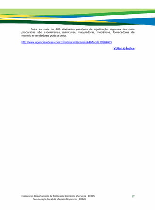 Elaboração: Departamento de Políticas de Comércio e Serviços ‐ DECOS 
                    Coordenação Geral de Mercado Doméstico ‐ CGMD 
17
Entre as mais de 400 atividades passíveis de legalização, algumas das mais
procuradas são cabeleireiras, manicures, maquiadoras, mecânicos, fornecedores de
marmita e vendedores porta a porta.
http://www.agenciasebrae.com.br/noticia.kmf?canal=448&cod=10984003
Voltar ao Índice
 
