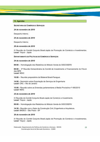 Elaboração: Departamento de Políticas de Comércio e Serviços ‐ DECOS 
                    Coordenação Geral de Mercado Doméstico ‐ CGMD 
19
13. Agendas
SECRETARIA DE COMÉRCIO E SERVIÇOS
24 de novembro de 2010
Despacho Interno.
25 de novembro de 2010
Despacho Interno.
26 de novembro de 2010
IV Reunião do Comitê Conjunto Brasil-Japão de Promoção de Comércio e Investimentos.
Local: Tóquio - Japão
DEPARTAMENTO DE POLÍTICAS DE COMÉRCIO E SERVIÇOS
24 de novembro de 2010
09:00 – Homologação dos Relatórios do Módulo Venda do SISCOSERV
09:00 – 5ª Reunião Extraordinária do Comitê de Investimento e Financiamento do Fórum
das MPE
Local: MDIC
10:00 – Reunião preparatória da Bilateral Brasil-Paraguai.
14:00 – Seminário sobre Exportação de Serviços de Engenharia
Local: CNC – Rio de Janeiro
15:00 – Reunião sobre as Emendas parlamentares à Media Provisória nº 495/2010
Local: MDIC
25 de novembro de 2010
IV Reunião do Comitê Conjunto Brasil-Japão de Comércio e Investimento.
Local: Tóquio - Japão
09:00 – Homologação dos Relatórios do Módulo Venda do SISCOSERV
14:30 – Reunião com o Setor de Construção Civil, Engenharia e Arquitetura.
Local: BNDES – São Paulo - SP
26 de novembro de 2010
IV Reunião do Comitê Conjunto Brasil-Japão de Promoção de Comércio e Investimentos.
Local: Tóquio - Japão
 