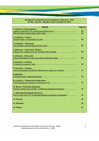 Elaboração: Departamento de Políticas de Comércio e Serviços ‐ DECOS 
                    Coordenação Geral de Mercado Doméstico ‐ CGMD 
2
INFORMATIVO DA SECRETARIA DE COMÉRCIO E SERVIÇOS – SCS
Nº 222 – ANO 04 – Brasília, 23 de novembro de 2010
ÍNDICE Páginas
1. CRÉDITO E FINANCIAMENTO
Classe C gasta até 70% a mais para comprar carro ............................................. 03
Pão de Açúcar impõe prazos mais curtos .............................................................. 04
2. COMÉRCIO – VAREJO
Varejo investe no fast fashion de grife ................................................................... 05
3. COMÉRCIO – FRANQUIAS
Nova gestão é apresentada durante evento .......................................................... 07
4. SERVIÇOS – CARTÕES DE CRÉDITO
Atenção com cartões deve ser dobrada antes do Natal ........................................ 08
5. SERVIÇOS – EDUCAÇÃO
Grupo Multi adquire a rede de escolas de idiomas Yázigi ..................................... 09
6. SERVIÇOS – INTERNET
O cinema em casa do Terra ................................................................................... 10
7. SERVIÇOS – TURISMO
Accor prevê aporte de R$ 500 milhões para crescer no nordeste ......................... 11
8. EMPREGO
Empresas abrem vagas temporárias ..................................................................... 12
9. LOGÍSTICA – TRANSPORTE FERROVIÁRIO
Grupo liderado por coreanos é favorito ao TAV ..................................................... 13
10. MICRO E PEQUENAS EMPRESAS
Governo compra mais de R$ 7,3 bilhões de pequenas empresas ........................ 14
11. MICROEMPREENDEDOR INDIVIDUAL
País já conta com 737 mil empreendedores individuais formalizados ................... 16
12. CURTAS 18
13. AGENDAS 19
14. FEIRAS 21
 
