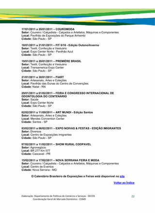 Elaboração: Departamento de Políticas de Comércio e Serviços ‐ DECOS 
                    Coordenação Geral de Mercado Doméstico ‐ CGMD 
22
17/01/2011 a 20/01/2011 – COUROMODA
Setor: Coureiro / Calçadista - Calçados e Artefatos, Máquinas e Componentes
Local: Pavilhão de Exposições do Parque Anhembi
Cidade: São Paulo - SP
18/01/2011 a 21/01/2011 – FIT 0/16 - Edição Outono/Inverno
Setor: Textil, Confecção e Vestuário
Local: Expo Center Norte - Pavilhão Azul
Cidade: São Paulo - SP
19/01/2011 a 20/01/2011 – PREMIÈRE BRASIL
Setor: Textil, Confecção e Vestuário
Local: Transamerica Expo Center
Cidade: São Paulo - SP
21/01/2011 a 30/01/2011 – FIART
Setor: Artesanato, Artes e Coleções
Local: Pavilhão das Dunas do Centro de Convenções
Cidade: Natal - RN
29/01/2011 a 01/02/2011 – FEIRA E CONGRESSO INTERNACIONAL DE
ODONTOLOGIA DO CENTENÁRIO
Setor: Saúde
Local: Expo Center Norte
Cidade: São Paulo - SP
02/02/2011 a 11/09/2011 – ART MUNDI - Edição Santos
Setor: Artesanato, Artes e Coleções
Local: Mendes Convention Center
Cidade: Santos - SP
03/02/2011 a 06/02/2011 – EXPO NOIVAS & FESTAS - EDIÇÃO IMIGRANTES
Setor: Diversos
Local: Centro de Exposições Imigrantes
Cidade: São Paulo - SP
07/02/2011 a 11/02/2011 – SHOW RURAL COOPAVEL
Setor: Agronegócio
Local: BR 277 Km 577
Cidade: Cascavel - PR
15/02/2011 a 17/02/2011 – NOVA SERRANA FEIRA E MODA
Setor: Coureiro / Calçadista - Calçados e Artefatos, Máquinas e Componentes
Local: Centro de Eventos
Cidade: Nova Serrana - MG
O Calendário Brasileiro de Exposições e Feiras está disponível no site
Voltar ao Índice
 
