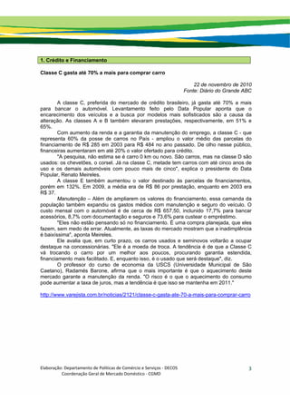 Elaboração: Departamento de Políticas de Comércio e Serviços ‐ DECOS 
                    Coordenação Geral de Mercado Doméstico ‐ CGMD 
3
1. Crédito e Financiamento
Classe C gasta até 70% a mais para comprar carro
22 de novembro de 2010
Fonte: Diário do Grande ABC
A classe C, preferida do mercado de crédito brasileiro, já gasta até 70% a mais
para bancar o automóvel. Levantamento feito pelo Data Popular aponta que o
encarecimento dos veículos e a busca por modelos mais sofisticados são a causa da
alteração. As classes A e B também elevaram prestações, respectivamente, em 51% e
65%.
Com aumento da renda e a garantia da manutenção do emprego, a classe C - que
representa 60% da posse de carros no País - ampliou o valor médio das parcelas do
financiamento de R$ 285 em 2003 para R$ 484 no ano passado. De olho nesse público,
financeiras aumentaram em até 20% o valor ofertado para crédito.
"A pesquisa, não estima se é carro 0 km ou novo. São carros, mas na classe D são
usados: os chevetões, o corsel. Já na classe C, metade tem carros com até cinco anos de
uso e os demais automóveis com pouco mais de cinco", explica o presidente do Data
Popular, Renato Meireles.
A classe E também aumentou o valor destinado às parcelas de financiamentos,
porém em 132%. Em 2009, a média era de R$ 86 por prestação, enquanto em 2003 era
R$ 37.
Manutenção – Além de ampliarem os valores do financiamento, essa camanda da
população também expandiu os gastos médios com manutenção e seguro do veículo. O
custo mensal com o automóvel é de cerca de R$ 657,50, inclunido 17,7% para bancar
acessórios, 8,7% com documentação e seguros e 73,6% para custear o empréstimo.
"Eles não estão pensando só no financiamento. É uma compra planejada, que eles
fazem, sem medo de errar. Atualmente, as taxas do mercado mostram que a inadimplência
é baixíssima", aponta Meireles.
Ele avalia que, em curto prazo, os carros usados e seminovos voltarão a ocupar
destaque na concessionárias. "Ele é a moeda de troca. A tendência é de que a Classe C
vá trocando o carro por um melhor aos poucos, procurando garantia estendida,
financiamento mais facilitado. E, enquanto isso, é o usado que será destaque", diz.
O professor do curso de economia da USCS (Universidade Municipal de São
Caetano), Radamés Barone, afirma que o mais importante é que o aquecimento deste
mercado garante a manutenção da renda. "O risco é o que o aquecimento do consumo
pode aumentar a taxa de juros, mas a tendência é que isso se mantenha em 2011."
http://www.varejista.com.br/noticias/2121/classe-c-gasta-ate-70-a-mais-para-comprar-carro
 