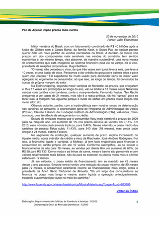 Elaboração: Departamento de Políticas de Comércio e Serviços ‐ DECOS 
                    Coordenação Geral de Mercado Doméstico ‐ CGMD 
4
Pão de Açúcar impõe prazos mais curtos
23 de novembro de 2010
Fonte: Valor Econômico
Maior varejista do Brasil, com um faturamento combinado de R$ 40 bilhões após a
fusão da Globex com a Casas Bahia, da família Klein, o Grupo Pão de Açúcar parece
querer ditar um novo padrão de vendas parceladas no Brasil. A decisão de mexer nos
prazos, um dos componentes mais sensíveis nas vendas do comércio, tem sentido
econômico e, ao mesmo tempo, visa absorver, de maneira sustentável, uma nova massa
de consumidores que está chegando ao sistema financeiro pela via do varejo, diz o vice-
presidente de relações corporativas, Hugo Bethlem.
"O varejo não percebeu o vício, de que três vezes sem juros leva a seis, que leva a
10 vezes, é uma ilusão de ótica. Passamos a dar crédito de graça para valores altos e para
quem não precisa." Tal expediente foi muito usado para acomodar bens de maior valor
agregado no orçamento do consumidor, só que isso, ao longo do tempo, foi construído às
custas da própria margem do setor.
Na Eletroshopping, segunda maior varejista do Nordeste, os prazos, que chegaram
a 15 e 17 vezes em promoções ao longo do ano, vão se limitar a 12 meses neste Natal nas
vendas com cartões com bandeira, conta o vice-presidente, Fernando Freitas. "No Recife
chegamos a ver casos de 24 meses, mas não é a nossa prática, não há "spread" para se
fazer isso, a margem não aguenta porque o custo do cartão em prazos muito longos fica
muito alto", diz.
Olhando adiante, porém, com a inadimplência sem mostrar sinais de deterioração
nas carteiras de consumo, o coordenador geral do Programa de Administração do Varejo
(Provar), Claudio Felisoni, da Fundação Instituto de Administração (FIA), vislumbra, moto-
contínuo, uma tendência de alongamento no crédito.
Estudo da entidade mostra que o consumidor ficou mais sensível a prazos de 2008
para cá. Naquele ano, um aumento de 1% nos prazos elevava as vendas em 0,15%. Em
2010, esse número praticamente triplicou, para 0,44%. Nesse intervalo, o prazo médio das
carteiras de pessoa física subiu 11,43%, para 540 dias (18 meses), mas ainda pode
chegar a 24 meses, estima Felisoni.
No segmento de confecção, qualquer aumento de prazo implica incremento do
tíquete médio, conta o diretor de crédito e risco da Riachuelo, José Antônio Rodrigues. Por
isso, a financeira ligada a varejista, a Midway, já tem tudo engatilhado para financiar o
consumidor no cartão próprio em até 10 vezes. Conforme exemplifica, ao se esticar o
financiamento de oito para 10 meses, as vendas por cliente têm um aumento de 60%, de
R$ 80 para R$ 130. Como moda e as linhas de cama, mesa e banho são perecíveis e com
valores relativamente mais baixos, não dá para se estender os planos muito mais e o limite
estaria em 12 meses.
Já em veículos, o prazo médio de financiamento tem se mantido em 42 meses
desde o ano passado. Embora tenha havido uma redução do prazo máximo, de 80 meses
para 72 meses, o consumidor raramente recorre ao financiamento mais longo, conta o
presidente da Anef, Décio Carbonari de Almeida. "Só um terço dos consumidores se
financia no prazo mais longo e mesmo assim liquida a operação antecipadamente,
trocando o automóvel por outro no meio do caminho."
http://www.fazenda.gov.br/resenhaeletronica/MostraMateria.asp?page=&cod=683886
Voltar ao Índice
 