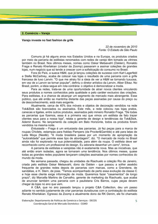 Elaboração: Departamento de Políticas de Comércio e Serviços ‐ DECOS 
                    Coordenação Geral de Mercado Doméstico ‐ CGMD 
5
2. Comércio – Varejo
Varejo investe no fast fashion de grife
22 de novembro de 2010
Fonte: O Estado de São Paulo
Comuns já há alguns anos nos Estados Unidos e na Europa, os produtos criados
por meio da parceria de estilistas renomados com redes de varejo têm tomado as vitrines
também no Brasil. Nos últimos meses, nomes como Oskar Metsavaht (Osklen), Ronaldo
Fraga e Renato Kherlakian (criador da Zoomp) passaram a assinar coleções de grandes
lojas, num negócio que só tende a crescer com a sofisticação do consumo no Brasil.
Fora do País, a sueca H&M, que já lançou coleções de sucesso com Karl Lagerfeld
e Stella McCartney, acaba de colocar nas lojas o resultado de uma parceria com a grife
francesa de luxo Lanvin. "O que me atraiu foi a ideia de ver a H&M se tornando luxuosa,
em vez de a Lanvin se tornar popular", definiu o diretor artístico da Lanvin, Alber Elbaz. No
Brasil, porém, a ideia segue em rota contrária: o objetivo é democratizar a moda.
Para as redes, trata-se de uma oportunidade de atrair novos clientes vinculando
seus produtos a nomes conhecidos pela qualidade e pelo caráter exclusivo das criações.
Para estilistas, é a chance de alcançar um segmento de mercado mais abrangente. Esse
público, que até então se mantinha distante das peças assinadas por causa do preço ou
de desconhecimento, está mais exigente.
Atualmente, cerca de 40% dos móveis e objetos de decoração vendidos na rede
Tok&Stok são licenciados ou assinados. Este mês, a rede colocou nas lojas pratos,
canecas e tigelas, entre outros produtos, assinados pelo mineiro Ronaldo Fraga. "De todas
as parcerias que fizemos, essa é a primeira vez que vimos um estilista de fato trazer
clientes seus para a nossa loja", relata o gerente de design e tendências da Tok&Stok,
Ademir Bueno. No lançamento da coleção em Belo Horizonte, todos os produtos foram
vendidos na mesma noite.
Entusiasta – Fraga é um entusiasta das parcerias. Já fez peças para a marca de
roupas Chiclets, estampas para fraldas Pampers (da Procter&Gamble) e até para latas de
Leite Moça (Nestlé). "A moda brasileira passa por um momento de apropriação da
"autoralidade" que permite esse tipo de abordagem", diz. "O mercado de moda no Brasil
ainda não foi explorado na sua potencialidade, para além da roupa. O estilista deve ser
reconhecido como um profissional do design. Eu adoraria desenhar um carro", brinca.
A parceria de estilistas e varejistas não é exatamente nova. Mas as iniciativas, que
até então eram isoladas, agora se tornaram uma tendência. Nos últimos meses, quase
todas as grandes redes populares lançaram coleções assinadas por nomes conhecidos do
mundo da moda.
Na semana passada, chegou às unidades da Riachuelo a coleção Rio de Janeiro,
criada pelo estilista Oskar Metsavaht, dono da Osklen - que passou a sofrer assédio
frequente de grandes redes depois de parcerias com marcas, como a Grendene, de
sandálias, e H. Stern, de joias. "Temos acompanhado de perto essa evolução da classe C
e hoje esse cliente exige informação de moda. Queremos fazer "casamentos" de longo
prazo", diz Marcella Martins de Carvalho, gerente de marketing da Riachuelo, que acaba
de anunciar também uma parceria com a paulistana Cris Barros, cujas peças devem
chegar às lojas no ano que vem.
A C&A, que no ano passado lançou o projeto C&A Collection, deu um passo
adiante no sentido justamente de criar parcerias duradouras com a contratação do estilista
Renato Kherlakian. Egresso da Zoomp e atualmente dono da RK Denim, ele foi chamado
 