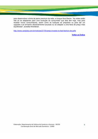 Elaboração: Departamento de Políticas de Comércio e Serviços ‐ DECOS 
                    Coordenação Geral de Mercado Doméstico ‐ CGMD 
6
para desenvolver a linha de jeans premium da rede, a Unique Soul Denim. "As redes estão
não só se adaptando para uma evolução do consumidor que elas têm hoje, mas para
receber novos consumidores, assim como as butiques se preparam ou para dar um
upgrade e se tornarem absolutamente luxuosas ou se adaptar a uma faixa de preço mais
equilibrada", acredita Kherlakian.
http://www.varejista.com.br/noticias/2119/varejo-investe-no-fast-fashion-de-grife
Voltar ao Índice
 