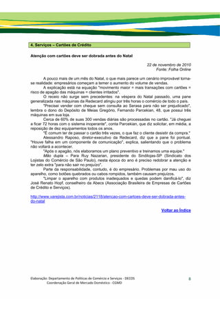 Elaboração: Departamento de Políticas de Comércio e Serviços ‐ DECOS 
                    Coordenação Geral de Mercado Doméstico ‐ CGMD 
8
4. Serviços – Cartões de Crédito
Atenção com cartões deve ser dobrada antes do Natal
22 de novembro de 2010
Fonte: Folha Online
A pouco mais de um mês do Natal, o que mais parece um cenário improvável torna-
se realidade: empresários começam a temer o aumento do volume de vendas.
A explicação está na equação "movimento maior = mais transações com cartões =
risco de apagão das máquinas = clientes irritados".
O receio não surge sem precedentes: na véspera do Natal passado, uma pane
generalizada nas máquinas da Redecard atingiu por três horas o comércio de todo o país.
"Precisei vender com cheque sem consulta ao Serasa para não ser prejudicado",
lembra o dono do Depósito de Meias Gregório, Fernando Parcekian, 48, que possui três
máquinas em sua loja.
Cerca de 60% de suas 300 vendas diárias são processadas no cartão. "Já cheguei
a ficar 72 horas com o sistema inoperante", conta Parcekian, que diz solicitar, em média, a
reposição de dez equipamentos todos os anos.
"É comum ter de passar o cartão três vezes, o que faz o cliente desistir da compra."
Alessandro Raposo, diretor-executivo da Redecard, diz que a pane foi pontual.
"Houve falha em um componente de comunicação", explica, salientando que o problema
não voltará a acontecer.
"Após o apagão, nós elaboramos um plano preventivo e treinamos uma equipe."
Mão dupla – Para Ruy Nazarian, presidente do Sindilojas-SP (Sindicato dos
Lojistas do Comércio de São Paulo), nesta época do ano é preciso redobrar a atenção e
ter zelo extra "para não sair no prejuízo".
Parte da responsabilidade, contudo, é do empresário. Problemas por mau uso do
aparelho, como botões quebrados ou cabos rompidos, também causam prejuízos.
"Limpar o aparelho com produtos inadequados e quedas podem danificá-lo", diz
José Renato Hopf, conselheiro da Abecs (Associação Brasileira de Empresas de Cartões
de Crédito e Serviços).
http://www.varejista.com.br/noticias/2118/atencao-com-cartoes-deve-ser-dobrada-antes-
do-natal
Voltar ao Índice
 