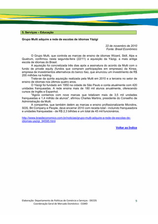 Elaboração: Departamento de Políticas de Comércio e Serviços ‐ DECOS 
                    Coordenação Geral de Mercado Doméstico ‐ CGMD 
9
5. Serviços – Educação
Grupo Multi adquire a rede de escolas de idiomas Yázigi
22 de novembro de 2010
Fonte: Brasil Econômico
O Grupo Multi, que controla as marcas de ensino de idiomas Wizard, Skill, Alps e
Quatrum, confirmou nesta segunda-feira (22/11) a aquisição da Yázigi, a mais antiga
escola de idiomas do Brasil.
A aquisição foi concretizada três dias após a assinatura do acordo da Multi com o
fundo de private equity (fundos que compram participações em empresas) da Kinea,
empresa de investimentos alternativos do banco Itaú, que anunciou um investimento de R$
200 milhões na holding.
Trata-se da quinta aquisição realizada pela Multi em 2010 e a terceira no setor de
ensino de idiomas nos últimos quatro anos.
O Yázigi foi fundado em 1950 na cidade de São Paulo e conta atualmente com 420
unidades franqueadas. A rede ensina mais de 180 mil alunos anualmente, oferecendo
cursos de Inglês e Espanhol.
"Agora contamos com nove marcas que totalizam mais de 3,5 mil unidades
franqueadas e 1,4 milhão de alunos", afirmou Charles Martins, presidente do Conselho de
Administração da Multi.
A companhia, que também detém as marcas e ensino profissionalizante Microlins,
SOS, Bit Company e People, deve encerrar 2010 com receita total - incluindo franqueadora
e unidades franqueadas - de R$ 2,3 bilhões e um total de 45 mil funcionários.
http://www.brasileconomico.com.br/noticias/grupo-multi-adquire-a-rede-de-escolas-de-
idiomas-yazigi_94595.html
Voltar ao Índice
 
