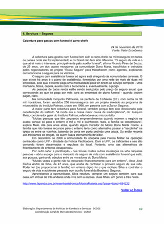 Elaboração: Departamento de Políticas de Comércio e Serviços ‐ DECOS 
                    Coordenação Geral de Mercado Doméstico ‐ CGMD 
10
6. Serviços – Seguros
Cobertura para gastos com funeral é carro-chefe
24 de novembro de 2010
Fonte: Valor Econômico
A cobertura para gastos com funeral tem sido o carro-chefe do microsseguro em todos
os países onde ele foi implementado e no Brasil não tem sido diferente. "O seguro de vida é o
que atrai mais o interesse, principalmente pelo auxílio funeral", afirma Ricardo Pires de Souza,
de 29 anos, um dos quatro moradores da comunidade Dona Marta, escolhidos e treinados
pelos organizadores do projeto "Estou Seguro" para trabalharem como agentes, explicando
como funciona o seguro para os vizinhos.
O seguro com assistência funeral só agora está chegando às comunidades carentes. O
que existe há anos é o plano de assistência, fornecidos por uma rede de mais de duas mil
empresas, pelo qual o cliente paga uma mensalidade para ter direito ao serviço completo - urna
mortuária, flores, capela, auxílio com a burocracia e, eventualmente, o jazigo.
As pessoas de baixa renda estão sendo seduzidos pelo preço do seguro anual, que
corresponde ao que se paga por mês para as empresas de plano funeral - quando podem
pagar, claro.
Na comunidade Conjunto Palmeiras, na periferia de Fortaleza (CE), com cerca de 30
mil moradores, foram vendidos 250 microsseguros em um projeto atrelado ao programa de
microcrédito do Instituto Palmas, criado em 1998, em parceria com a Zurich Seguros.
A maior parte tem cobertura para funeral, também porque tem sido direcionado pela
coordenação do instituto. "A morte era a nossa maior causa de inadimplência", diz Joaquim
Melo, coordenador geral do Instituto Palmas, referindo-se ao microcrédito.
"Muitas pessoas que têm pequenos empreendimentos quando morrem o negócio se
acaba porque só para o enterro é mil a mil e quinhentos reais, a família se desestrutura",
explica Melo. Até dois anos atrás, quando algum morador do Morro Dona Marta morria, a
família que não tivesse recursos para o enterro teria como alternativa passar a "sacolinha" na
igreja ou entre os vizinhos, batendo de porta em porta pedindo uma ajuda. Ou então recorria
aos traficantes de drogas, de quem ficava eternamente devedor.
Em dezembro de 2008 a comunidade foi ocupada pela Polícia Militar na operação
conhecida como UPP - Unidade da Polícia Pacificadora. Com a UPP, os traficantes e seu alto
comando foram desarmados e expulsos do local. Portanto, uma das alternativas de
financiamento de enterros desapareceu.
Por outro lado, a pacificação - que trouxe muitas outras mudanças na vida daquelas
pessoas - abriu espaço para o mercado de seguro de vida com assistência funeral que está,
aos poucos, ganhando adeptos entre os moradores do Dona Marta.
"Muitas vezes a gente não tá preparado financeiramente para um enterro", disse José
Carlos André da Silva, de 47 anos, que acaba de contratar o primeiro seguro de sua vida.
Poder ter (ou proporcionar à família) um enterro digno foi o que motivou Silva a contratar o
seguro de vida e acidentes pessoais com auxílio funeral da Bradesco Seguros.
Aproveitando a oportunidade, Silva resolveu comprar um seguro também para sua
casa, um imóvel de três andares onde vive com a esposa, duas filhas, um genro e três netos.
http://www.fazenda.gov.br/resenhaeletronica/MostraMateria.asp?page=&cod=684222
Voltar ao Índice
 