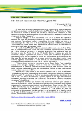 Elaboração: Departamento de Políticas de Comércio e Serviços ‐ DECOS 
                    Coordenação Geral de Mercado Doméstico ‐ CGMD 
12
8. Serviços – Transporte Aéreo
Setor ainda pode crescer com atual infraestrutura, garante TAM
24 de novembro de 2010
Fonte: DCI
O setor aéreo ainda tem capacidade de crescer mesmo com a atual infraestrutura
aeroportuária, avaliou o presidente do Conselho da TAM, Marco Antônio Bologna, depois
de participar de reunião da Apimec, em São Paulo. "Mesmo com a limitação, o setor
[aéreo] cresce de duas a três vezes mais do que o PIB. Até 2020, esperamos uma taxa de
crescimento de 8% a 9% ao ano."
Segundo Bologna, o atual crescimento pode vir do aumento da capacidade
existente nos voos. Isso aconteceria, disse ele, por meio do aumento da ocupação média
dos assentos, "aproveitando melhor a capacidade fora dos horários de pico", e a
descentralização dos hubs, como os de Guarulhos e Congonhas, em São Paulo, e do Tom
Jobim/Galeão, no Rio de Janeiro, para outras cidades. Um dos canais de crescimento da
empresa no longo prazo será a classe média.
O presidente da TAM, Líbano Barroso, disse acreditar que é possível elevar 60% a
fatia de passageiros nos voos a lazer até 2020. Atualmente, o principal público, com mais
de 70% da ocupação nos voos, é o destinado a negócios, que geralmente viaja nos
horários de pico, das 7h às 10h e das 17h às 20h. Barroso ressaltou que uma das
iniciativas é ampliar a parceria com redes de varejo, para a instalação de pontos de
atendimento, como com a Casas Bahia, que já tem quiosques de venda de bilhetes em
três lojas. Ele afirmou, contudo, que o projeto poderá ser estendido a novas redes,
inclusive regionais, assim como ao varejo farmacêutico. Além dos horários noturnos, a
companhia quer ocupar os horários das 10h às 17h com este público.
"Estamos tendo um retorno interessante com a Casas Bahia. Para a varejista,
quanto mais serviços agregar, maior o fluxo de consumidores. Depois dos
eletroeletrônicos, o sonho de consumo [da classe média] é viajar de avião", disse. Ele
evitou comentar a expansão prevista dos quiosques da TAM na varejista, mas adiantou
que deverá ser acelerada em 2011.
Fim de ano - Sobre o final do ano, Barroso ressaltou que na visão da empresa o
"overbooking é permitido", mas disse que a companhia "não mantém esta prática durante a
alta temporada". A expectativa da TAM de taxa de ocupação nos voos domésticos é de
70% a 75%, nos meses de dezembro e janeiro. "Apesar de ser legal, não vendemos
[passagem] acima da capacidade. Se o passageiro não aparecer, cobramos multa pela
remarcação", disse Líbano.
A empresa informou que manterá oito aeronaves adicionais para atender a
demanda de fim de ano. Destas, pelo menos cinco estarão posicionadas em tempo integral
nos aeroportos considerados estratégicos, como Guarulhos e Congonhas, em São Paulo,
e Tom Jobim/Galeão, no Rio de Janeiro. "Há um planejamento de mantermos mais
aeronaves disponíveis nos aeroportos", completou. A TAM revisou as taxas de
crescimento da demanda para este ano, de 14% a 18%, para a faixa de 22% a 25%, diante
da elevação de 25% entre janeiro e outubro do mercado doméstico na comparação com o
mesmo período do ano passado.
http://www.dci.com.br/noticia.asp?id_editoria=9&id_noticia=351582
Voltar ao Índice
 
