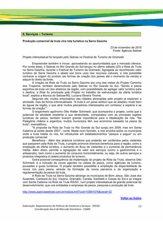 Elaboração: Departamento de Políticas de Comércio e Serviços ‐ DECOS 
                    Coordenação Geral de Mercado Doméstico ‐ CGMD 
13
9. Serviços – Turismo
Produção comercial de truta vira rota turística na Serra Gaúcha
23 de novembro de 2010
Fonte: Agência Sebrae
Projeto interestadual foi lançado pelo Sebrae no Festival de Turismo de Gramado
Empreender também é inovar, aproveitando as oportunidades que o mercado oferece.
Por conta disso, o Sebrae no Rio Grande do Sul lançou no último sábado (20) a Rota da Truta
na Serra Gaúcha, durante o Festival de Turismo de Gramado. Agregada ao reconhecido valor
turístico da Serra Gaúcha e aliada aos bons usos dos recursos naturais, a rota possibilita
conhecer a origem do produto (as formas de criação dos peixes até o momento da venda) e
adquiri-lo direto da fonte.
A criação da Rota da Truta na Serra Gaúcha era uma das metas do Projeto Caminho
dos Tropeiros, também desenvolvido pelo Sebrae no Rio Grande do Sul. "Sendo a pesca
esportiva da truta um dos atrativos da região, com possibilidade de agregar valor turístico para
o destino, a Rota foi priorizada pelo Projeto no trabalho de estruturação da oferta turística
local", explica a técnica do Sebrae/RS, Luciana Silveira Thomé.
Segundo ela, muitos empresários das cidades abrangidas pelo projeto já exploram a
atividade, mas de forma individualizada. "A truta é um peixe exótico que se adaptou muito bem
às águas da região, o que atrai muitos pescadores interessados em conhecer a espécie e as
formas de criação."
O engenheiro agrônomo Otto Walter Schmiedt, que acompanha o projeto, conta que o
potencial da atividade existente e sua atratividade, comparados com as principais regiões
turísticas de pesca, também tiveram grande importância para a idealização da rota. "Na
Patagônia chilena e argentina, muitos municípios têm sua economia baseada na pesca da
truta", exemplificou.
"A proposta da Rota da Truta no Rio Grande do Sul surgiu em 2009, mas em Santa
Catarina já existe desde 2001", conta. Neste novo formato, a rota envolve todos os municípios
onde a truta habita os rios, foi introduzida em estabelecimentos "pesque e pague" ou em
produção comercial.
Benefícios - Além dos atrativos turísticos que poderão ser conferidos pelos visitantes
que passarem pela Rota da Truta, o projeto promove diversos benefícios para a região, como a
ampliação da oferta turística, o aumento do fluxo de visitantes e o aumento da permanência
média. Além disso, permite a agregação de valor aos serviços (como a gastronomia e o
artesanato), bem como o aumento do consumo horizontalmente, ou seja, de outros serviços e
produtos integrados à cadeia produtiva do turismo.
Outra possível consequência da implantação do projeto da Rota da Truta, observa Otto
Schmiedt, é a inclusão de novos agentes na cadeia da pesca, como agências de turismo,
pousadas e guias turísticos. O projeto também possibilita a ampliação da disponibilidade de
novos rios para pesca, através da formação de novos parceiros e da organização e
regulamentação da pesca da truta.
A Rota da Truta na Serra Gaúcha abrange os municípios de Bom Jesus, São José dos
Ausentes, Cambará do Sul, Vacaria, Gramado, Canela, Garibaldi e Caxias do Sul e se integra
com Santa Catarina na Rota da Truta RS/SC, num projeto interestadual de grande potencial de
desenvolvimento, que une entidades e empresas de pesca, pesquisa e produção de truta.
http://www.agenciasebrae.com.br/noticia.kmf?cod=10991074&canal=32
Voltar ao Índice
 