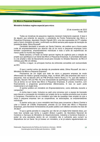 Elaboração: Departamento de Políticas de Comércio e Serviços ‐ DECOS 
                    Coordenação Geral de Mercado Doméstico ‐ CGMD 
14
10. Micro e Pequenas Empresas
Ministério fortalece regime especial para micro
22 de novembro de 2010
Fonte: DCI
Todas as iniciativas de pequenos negócios merecem tratamento especial. A tese é
de alguém que entende do assunto: o presidente da Frente Parlamentar das Micro e
Pequenas Empresas, deputado Cláudio Vignatti (SC), uma das expressões do PT cotadas
para o futuro ministério do setor, confirmado na última semana pela equipe de transição da
presidente eleita, Dilma Rousseff.
Candidato derrotado a senador por Santa Catarina, ele prefere que a futura pasta
cuide de empreendedorismo por abarcar não só as micro e pequenas empresas como
também cooperativas, empreendedores individuais e toda a sorte de experiências de
menor porte no mundo dos negócios.
Nesta semana, a Frente vai tentar aprovar regime de urgência para a votação de
projeto que aperfeiçoa a Lei Geral das Micro e Pequenas Empresas. A prioridade elencada
é a de ampliar o teto de faturamento anual para inclusão no Simples Nacional, de R$ 2,4
milhões para R$ 3,6 milhões.
Confira, a seguir, os principais trechos da entrevista concedida com exclusividade
ao DCI.
O que o senhor achou da decisão da presidente eleita, Dilma Rousseff, de criar o
Ministério da Micro e Pequena Empresa?
Precisamos de um órgão que trate da micro e pequena empresa de modo
diferenciado da média e grande empresa. Hoje, no Brasil, 99% das empresas são micro e
pequenas, mas só faturam 24% do PIB [Produto Interno Bruto]; e 1%, que são médias e
grandes, faturam 76% do PIB. Há uma necessidade de aperfeiçoar a política tributária que
nós já temos na Lei Geral das Micro e Pequenas Empresas. É preciso incentivo, com
financiamento e programas governamentais diferenciados. E isso só quem pode
implementar é um órgão forte.
O senhor prefere um ministério do Empreendedorismo, como defendeu durante a
campanha?
A minha tese é esta. Inclusive eu pedi uma conversa com a equipe de transição
para discutir a concepção do ministério por projeto de lei ou medida provisória que irá para
o Congresso. Precisamos de um ministério que trate de questões mais amplas do que a
micro e pequena empresa: tem as cooperativas, as associações, os empreendedores
individuais.
O senhor acha que o novo ministério terá força para convencer o Banco Central a
criar a Cédula de Crédito Empresarial, prevista na Lei Geral das Micro e Pequenas
Empresas, para favorecer fornecedores do poder público com débitos vencidos há mais de
30 dias?
O que a gente percebe é o seguinte: por não ter um órgão forte tratando disso, por
mais boa vontade que tenha o Lupatini [Edson Lupatini, da Secretaria Nacional de
Comércio e Serviços do Ministério do Desenvolvimento, Indústria e Comércio Exterior], o
poder de uma secretaria dentro de um ministério não é suficiente para cumprir os
dispositivos da Lei Geral. Se já tivesse um ministério, a lei já estaria regulamentada em
 