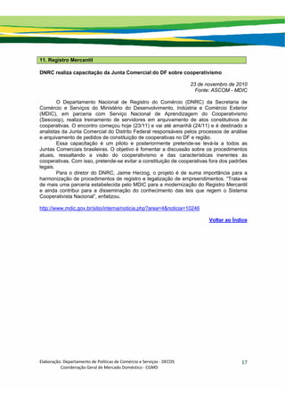 Elaboração: Departamento de Políticas de Comércio e Serviços ‐ DECOS 
                    Coordenação Geral de Mercado Doméstico ‐ CGMD 
17
11. Registro Mercantil
DNRC realiza capacitação da Junta Comercial do DF sobre cooperativismo
23 de novembro de 2010
Fonte: ASCOM - MDIC
O Departamento Nacional de Registro do Comércio (DNRC) da Secretaria de
Comércio e Serviços do Ministério do Desenvolvimento, Indústria e Comércio Exterior
(MDIC), em parceria com Serviço Nacional de Aprendizagem do Cooperativismo
(Sescoop), realiza treinamento de servidores em arquivamento de atos constitutivos de
cooperativas. O encontro começou hoje (23/11) e vai até amanhã (24/11) e é destinado a
analistas da Junta Comercial do Distrito Federal responsáveis pelos processos de análise
e arquivamento de pedidos de constituição de cooperativas no DF e região.
Essa capacitação é um piloto e posteriormente pretende-se levá-la a todos as
Juntas Comerciais brasileiras. O objetivo é fomentar a discussão sobre os procedimentos
atuais, ressaltando a visão do cooperativismo e das características inerentes às
cooperativas. Com isso, pretende-se evitar a constituição de cooperativas fora dos padrões
legais.
Para o diretor do DNRC, Jaime Herzog, o projeto é de suma importância para a
harmonização de procedimentos de registro e legalização de empreendimentos. “Trata-se
de mais uma parceria estabelecida pelo MDIC para a modernização do Registro Mercantil
e ainda contribui para a disseminação do conhecimento das leis que regem o Sistema
Cooperativista Nacional”, enfatizou.
http://www.mdic.gov.br/sitio/interna/noticia.php?area=4&noticia=10246
Voltar ao Índice
 