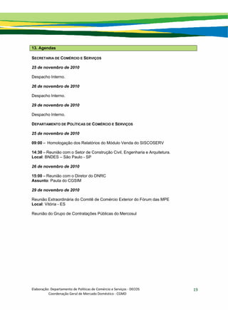 Elaboração: Departamento de Políticas de Comércio e Serviços ‐ DECOS 
                    Coordenação Geral de Mercado Doméstico ‐ CGMD 
19
13. Agendas
SECRETARIA DE COMÉRCIO E SERVIÇOS
25 de novembro de 2010
Despacho Interno.
26 de novembro de 2010
Despacho Interno.
29 de novembro de 2010
Despacho Interno.
DEPARTAMENTO DE POLÍTICAS DE COMÉRCIO E SERVIÇOS
25 de novembro de 2010
09:00 – Homologação dos Relatórios do Módulo Venda do SISCOSERV
14:30 – Reunião com o Setor de Construção Civil, Engenharia e Arquitetura.
Local: BNDES – São Paulo - SP
26 de novembro de 2010
15:00 – Reunião com o Diretor do DNRC
Assunto: Pauta do CGSIM
29 de novembro de 2010
Reunião Extraordinária do Comitê de Comércio Exterior do Fórum das MPE
Local: Vitória - ES
Reunião do Grupo de Contratações Públicas do Mercosul
 
