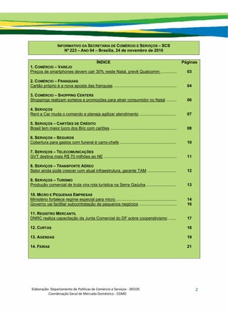 Elaboração: Departamento de Políticas de Comércio e Serviços ‐ DECOS 
                    Coordenação Geral de Mercado Doméstico ‐ CGMD 
2
INFORMATIVO DA SECRETARIA DE COMÉRCIO E SERVIÇOS – SCS
Nº 223 – ANO 04 – Brasília, 24 de novembro de 2010
ÍNDICE Páginas
1. COMÉRCIO – VAREJO
Preços de smartphones devem cair 30% neste Natal, prevê Qualcomm .............. 03
2. COMÉRCIO – FRANQUIAS
Cartão próprio é a nova aposta das franquias ....................................................... 04
3. COMÉRCIO – SHOPPING CENTERS
Shoppings realizam sorteios e promoções para atrair consumidor no Natal ......... 06
4. SERVIÇOS
Rent a Car muda o comando e planeja agilizar atendimento ................................ 07
5. SERVIÇOS – CARTÕES DE CRÉDITO
Brasil tem maior lucro dos Bric com cartões .......................................................... 08
6. SERVIÇOS – SEGUROS
Cobertura para gastos com funeral é carro-chefe ................................................. 10
7. SERVIÇOS – TELECOMUNICAÇÕES
GVT destina mais R$ 70 milhões ao NE ................................................................ 11
8. SERVIÇOS – TRANSPORTE AÉREO
Setor ainda pode crescer com atual infraestrutura, garante TAM ......................... 12
9. SERVIÇOS – TURISMO
Produção comercial de truta vira rota turística na Serra Gaúcha .......................... 13
10. MICRO E PEQUENAS EMPRESAS
Ministério fortalece regime especial para micro ..................................................... 14
Governo vai facilitar subcontratação de pequenos negócios ................................. 16
11. REGISTRO MERCANTIL
DNRC realiza capacitação da Junta Comercial do DF sobre cooperativismo ....... 17
12. CURTAS 18
13. AGENDAS 19
14. FEIRAS 21
 