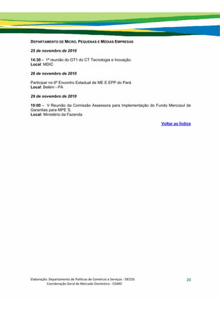 Elaboração: Departamento de Políticas de Comércio e Serviços ‐ DECOS 
                    Coordenação Geral de Mercado Doméstico ‐ CGMD 
20
DEPARTAMENTO DE MICRO, PEQUENAS E MÉDIAS EMPRESAS
25 de novembro de 2010
14:30 – 1ª reunião do GT1 do CT Tecnologia e Inovação.
Local: MDIC
26 de novembro de 2010
Participar no 6º Encontro Estadual de ME E EPP do Pará
Local: Belém - PA
29 de novembro de 2010
10:00 – V Reunião da Comissão Assessora para Implementação do Fundo Mercosul de
Garantias para MPE´S.
Local: Ministério da Fazenda
Voltar ao Índice
 