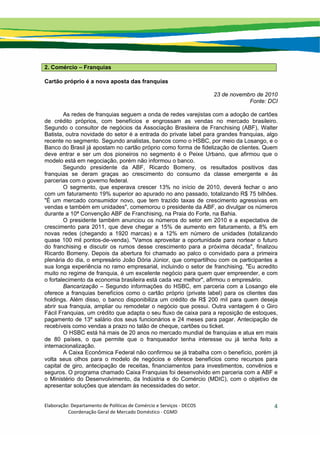 Elaboração: Departamento de Políticas de Comércio e Serviços ‐ DECOS 
                    Coordenação Geral de Mercado Doméstico ‐ CGMD 
4
2. Comércio – Franquias
Cartão próprio é a nova aposta das franquias
23 de novembro de 2010
Fonte: DCI
As redes de franquias seguem a onda de redes varejistas com a adoção de cartões
de crédito próprios, com benefícios e engrossam as vendas no mercado brasileiro.
Segundo o consultor de negócios da Associação Brasileira de Franchising (ABF), Walter
Batista, outra novidade do setor é a entrada do private label para grandes franquias, algo
recente no segmento. Segundo analistas, bancos como o HSBC, por meio da Losango, e o
Banco do Brasil já apostam no cartão próprio como forma de fidelização de clientes. Quem
deve entrar e ser um dos pioneiros no segmento é o Peixe Urbano, que afirmou que o
modelo está em negociação, porém não informou o banco.
Segundo presidente da ABF, Ricardo Bomeny, os resultados positivos das
franquias se deram graças ao crescimento do consumo da classe emergente e às
parcerias com o governo federal.
O segmento, que esperava crescer 13% no início de 2010, deverá fechar o ano
com um faturamento 19% superior ao apurado no ano passado, totalizando R$ 75 bilhões.
"É um mercado consumidor novo, que tem trazido taxas de crescimento agressivas em
vendas e também em unidades", comemorou o presidente da ABF, ao divulgar os números
durante a 10ª Convenção ABF de Franchising, na Praia do Forte, na Bahia.
O presidente também anunciou os números do setor em 2010 e a expectativa de
crescimento para 2011, que deve chegar a 15% de aumento em faturamento, a 8% em
novas redes (chegando a 1920 marcas) e a 12% em número de unidades (totalizando
quase 100 mil pontos-de-venda). "Vamos aproveitar a oportunidade para nortear o futuro
do franchising e discutir os rumos desse crescimento para a próxima década", finalizou
Ricardo Bomeny. Depois da abertura foi chamado ao palco o convidado para a primeira
plenária do dia, o empresário João Dória Júnior, que compartilhou com os participantes a
sua longa experiência no ramo empresarial, incluindo o setor de franchising. "Eu acredito
muito no regime de franquia, é um excelente negócio para quem quer empreender, e com
o fortalecimento da economia brasileira está cada vez melhor", afirmou o empresário.
Bancarização – Segundo informações do HSBC, em parceria com a Losango ele
oferece a franquias benefícios como o cartão próprio (private label) para os clientes das
holdings. Além disso, o banco disponibiliza um crédito de R$ 200 mil para quem deseja
abrir sua franquia, ampliar ou remodelar o negócio que possui. Outra vantagem é o Giro
Fácil Franquias, um crédito que adapta o seu fluxo de caixa para a reposição de estoques,
pagamento de 13º salário dos seus funcionários e 24 meses para pagar. Antecipação de
recebíveis como vendas a prazo no talão de cheque, cartões ou ticket.
O HSBC está há mais de 20 anos no mercado mundial de franquias e atua em mais
de 80 países, o que permite que o franqueador tenha interesse ou já tenha feito a
internacionalização.
A Caixa Econômica Federal não confirmou se já trabalha com o benefício, porém já
volta seus olhos para o modelo de negócios e oferece benefícios como recursos para
capital de giro, antecipação de receitas, financiamentos para investimentos, convênios e
seguros. O programa chamado Caixa Franquias foi desenvolvido em parceria com a ABF e
o Ministério do Desenvolvimento, da Indústria e do Comércio (MDIC), com o objetivo de
apresentar soluções que atendam às necessidades do setor.
 