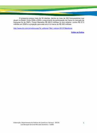 Elaboração: Departamento de Políticas de Comércio e Serviços ‐ DECOS 
                    Coordenação Geral de Mercado Doméstico ‐ CGMD 
5
O programa possui mais de 50 clientes, dentre os mais de 300 franqueadores que
atuam no Brasil. Entre 2008 e 2009 o crescimento da participação da Caixa no mercado de
franquias foi de 356%. Foram liberados R$ 262,5 milhões no ano anterior, contra R$ 57,5
milhões em 2008 e a projeção para este ano é a marca de R$ 300 milhões.
http://www.dci.com.br/noticia.asp?id_editoria=7&id_noticia=351373&editoria
Voltar ao Índice
 