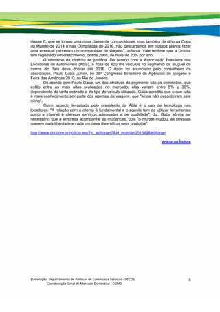 Elaboração: Departamento de Políticas de Comércio e Serviços ‐ DECOS 
                    Coordenação Geral de Mercado Doméstico ‐ CGMD 
8
classe C, que se tornou uma nova classe de consumidores, mas também de olho na Copa
do Mundo de 2014 e nas Olimpíadas de 2016, não descartamos em nossos planos fazer
uma eventual parceria com companhias de viagens", adianta. Vale lembrar que a Unidas
tem registrado um crescimento, desde 2008, de mais de 20% por ano.
O otimismo da diretora se justifica. De acordo com a Associação Brasileira das
Locadoras de Automóveis (Abla), a frota de 400 mil veículos no segmento de aluguel de
carros do País deve dobrar até 2016. O dado foi anunciado pelo conselheiro da
associação, Paulo Gaba Júnior, no 38º Congresso Brasileiro de Agências de Viagens e
Feira das Américas 2010, no Rio de Janeiro.
De acordo com Paulo Gaba, um dos atrativos do segmento são as comissões, que
estão entre as mais altas praticadas no mercado: elas variam entre 5% e 30%,
dependendo da tarifa cobrada e do tipo de veículo utilizado. Gaba acredita que o que falta
é mais conhecimento por parte dos agentes de viagens, que "ainda não descobriram este
nicho".
Outro aspecto levantado pelo presidente da Abla é o uso de tecnologia nas
locadoras. "A relação com o cliente é fundamental e o agente tem de utilizar ferramentas
como a internet e oferecer serviços adequados e de qualidade", diz. Gaba afirma ser
necessário que a empresa acompanhe as mudanças, pois "o mundo mudou, as pessoas
querem mais liberdade e cada um deve diversificar seus produtos".
http://www.dci.com.br/noticia.asp?id_editoria=7&id_noticia=351549&editoria=
Voltar ao Índice
 