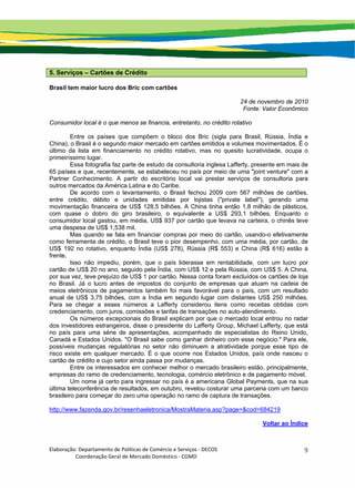 Elaboração: Departamento de Políticas de Comércio e Serviços ‐ DECOS 
                    Coordenação Geral de Mercado Doméstico ‐ CGMD 
9
5. Serviços – Cartões de Crédito
Brasil tem maior lucro dos Bric com cartões
24 de novembro de 2010
Fonte: Valor Econômico
Consumidor local é o que menos se financia, entretanto, no crédito rotativo
Entre os países que compõem o bloco dos Bric (sigla para Brasil, Rússia, Índia e
China), o Brasil é o segundo maior mercado em cartões emitidos e volumes movimentados. É o
último da lista em financiamento no crédito rotativo, mas no quesito lucratividade, ocupa o
primeiríssimo lugar.
Essa fotografia faz parte de estudo da consultoria inglesa Lafferty, presente em mais de
65 países e que, recentemente, se estabeleceu no país por meio de uma "joint venture" com a
Partner Conhecimento. A partir do escritório local vai prestar serviços de consultoria para
outros mercados da América Latina e do Caribe.
De acordo com o levantamento, o Brasil fechou 2009 com 567 milhões de cartões,
entre crédito, débito e unidades emitidas por lojistas ("private label"), gerando uma
movimentação financeira de US$ 128,5 bilhões. A China tinha então 1,8 milhão de plásticos,
com quase o dobro do giro brasileiro, o equivalente a US$ 293,1 bilhões. Enquanto o
consumidor local gastou, em média, US$ 937 por cartão que levava na carteira, o chinês teve
uma despesa de US$ 1,538 mil.
Mas quando se fala em financiar compras por meio do cartão, usando-o efetivamente
como ferramenta de crédito, o Brasil teve o pior desempenho, com uma média, por cartão, de
US$ 192 no rotativo, enquanto Índia (US$ 278), Rússia (R$ 553) e China (R$ 616) estão à
frente.
Isso não impediu, porém, que o país liderasse em rentabilidade, com um lucro por
cartão de US$ 20 no ano, seguido pela Índia, com US$ 12 e pela Rússia, com US$ 5. A China,
por sua vez, teve prejuízo de US$ 1 por cartão. Nessa conta foram excluídos os cartões de loja
no Brasil. Já o lucro antes de impostos do conjunto de empresas que atuam na cadeia de
meios eletrônicos de pagamentos também foi mais favorável para o país, com um resultado
anual de US$ 3,75 bilhões, com a Índia em segundo lugar com distantes US$ 250 milhões.
Para se chegar a esses números a Lafferty considerou itens como receitas obtidas com
credenciamento, com juros, comissões e tarifas de transações no auto-atendimento.
Os números excepcionais do Brasil explicam por que o mercado local entrou no radar
dos investidores estrangeiros, disse o presidente do Lafferty Group, Michael Lafferty, que está
no país para uma série de apresentações, acompanhado de especialistas do Reino Unido,
Canadá e Estados Unidos. "O Brasil sabe como ganhar dinheiro com esse negócio." Para ele,
possíveis mudanças regulatórias no setor não diminuem a atratividade porque esse tipo de
risco existe em qualquer mercado. É o que ocorre nos Estados Unidos, país onde nasceu o
cartão de crédito e cujo setor ainda passa por mudanças.
Entre os interessados em conhecer melhor o mercado brasileiro estão, principalmente,
empresas do ramo de credenciamento, tecnologia, comércio eletrônico e de pagamento móvel.
Um nome já certo para ingressar no país é a americana Global Payments, que na sua
última teleconferência de resultados, em outubro, revelou costurar uma parceria com um banco
brasileiro para começar do zero uma operação no ramo de captura de transações.
http://www.fazenda.gov.br/resenhaeletronica/MostraMateria.asp?page=&cod=684219
Voltar ao Índice
 