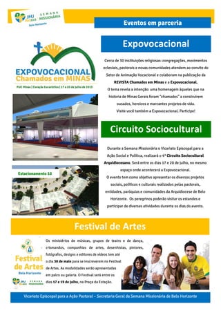 Expovocacional
Vicariato Episcopal para a Ação Pastoral – Secretaria Geral da Semana Missionária de Belo Horizonte
Eventos em parceria
Cerca de 30 instituições religiosas: congregações, movimentos
eclesiais, pastorais e novas comunidades atendem ao convite do
Setor de Animação Vocacional e colaboram na publicação da
REVISTA Chamados em Minas e a Expovocacional.
O tema revela a intenção: uma homenagem àqueles que na
historia de Minas Gerais foram “chamados” a construírem
ousados, heroicos e marcantes projetos de vida.
Visite você também a Expovocacional. Participe!
Circuito Sociocultural
Durante a Semana Missionária o Vicariato Episcopal para a
Ação Social e Política, realizará o 4º Circuito Sociocultural
Arquidiocesano. Será entre os dias 17 e 20 de julho, no mesmo
espaço onde acontecerá a Expovocacional.
O evento tem como objetivo apresentar os diversos projetos
sociais, políticos e culturais realizados pelas pastorais,
entidades, paróquias e comunidades da Arquidiocese de Belo
Horizonte. Os peregrinos poderão visitar os estandes e
participar de diversas atividades durante os dias do evento.
Estacionamento 10
Festival de Artes
Os ministérios de músicas, grupos de teatro e de dança,
crismandos, companhias de artes, desenhistas, pintores,
fotógrafos, designs e editores de vídeos tem até
o dia 30 de maio para se inscreverem no Festival
de Artes. As modalidades serão apresentadas
em palco ou galeria. O Festival será entre os
dias 17 e 19 de julho, na Praça da Estação.
 