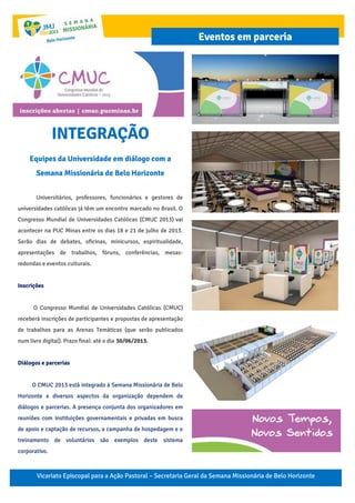 Vicariato Episcopal para a Ação Pastoral – Secretaria Geral da Semana Missionária de Belo Horizonte
Eventos em parceria
INTEGRAÇÃO
Equipes da Universidade em diálogo com a
Semana Missionária de Belo Horizonte
Universitários, professores, funcionários e gestores de
universidades católicas já têm um encontro marcado no Brasil. O
Congresso Mundial de Universidades Católicas (CMUC 2013) vai
acontecer na PUC Minas entre os dias 18 e 21 de julho de 2013.
Serão dias de debates, oficinas, minicursos, espiritualidade,
apresentações de trabalhos, fóruns, conferências, mesas-
redondas e eventos culturais.
Inscrições
O Congresso Mundial de Universidades Católicas (CMUC)
receberá inscrições de participantes e propostas de apresentação
de trabalhos para as Arenas Temáticas (que serão publicados
num livro digital). Prazo final: até o dia 30/06/2013.
Diálogos e parcerias
O CMUC 2013 está integrado à Semana Missionária de Belo
Horizonte e diversos aspectos da organização dependem de
diálogos e parcerias. A presença conjunta dos organizadores em
reuniões com instituições governamentais e privadas em busca
de apoio e captação de recursos, a campanha de hospedagem e o
treinamento de voluntários são exemplos deste sistema
corporativo.
 