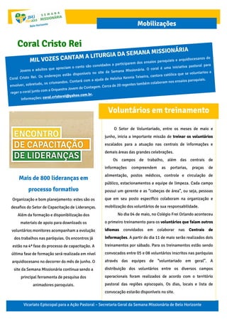 Vicariato Episcopal para a Ação Pastoral – Secretaria Geral da Semana Missionária de Belo Horizonte
Mobilizações
Mais de 800 lideranças em
processo formativo
Organização e bom planejamento: estes são os
desafios do Setor de Capacitação de Lideranças.
Além da formação e disponibilização dos
materiais de apoio para downloads os
voluntários monitores acompanham a evolução
dos trabalhos nas paróquias. Os encontros já
estão na 4ª fase do processo de capacitação. A
última fase de formação será realizada em nível
arquidiocesano no decorrer do mês de junho. O
site da Semana Missionária continua sendo a
principal ferramenta de pesquisa dos
animadores paroquiais.
Coral Cristo Rei
O Setor de Voluntariado, entre os meses de maio e
junho, inicia a importante missão de treinar os voluntários
escalados para a atuação nas centrais de informações e
demais áreas das grandes celebrações.
Os campos de trabalho, além das centrais de
informações compreendem as portarias, praças de
alimentação, postos médicos, controle e circulação de
público, estacionamentos e equipe de limpeza. Cada campo
possui um gerente e as “cabeças de área”, ou seja, pessoas
que em seu posto específico colaboram na organização e
mobilização dos voluntários de sua responsabilidade.
No dia 04 de maio, no Colégio Frei Orlando aconteceu
o primeiro treinamento para os voluntários que falam outros
idiomas convidados em colaborar nas Centrais de
Informações. A partir do dia 11 de maio serão realizados dois
treinamentos por sábado. Para os treinamentos estão sendo
convocados entre 05 e 08 voluntários inscritos nas paróquias
através das equipes de “voluntariado em geral”. A
distribuição dos voluntários entre os diversos campos
operacionais foram realizados de acordo com o território
pastoral das regiões episcopais. Os dias, locais e lista de
convocação estarão disponíveis no site.
Voluntários em treinamento
 
