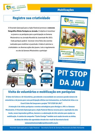 Vicariato Episcopal para a Ação Pastoral – Secretaria Geral da Semana Missionária de Belo Horizonte
Mobilizações
O Vicariato Episcopal para a Ação Pastoral promove o concurso
fotográfico Minha Paróquia na Jornada. O objetivo é incentivar
os jovens e as paróquias para a participação na Semana
Missionária e na Jornada Mundial da Juventude Rio 2013.
Cada paróquia poderá inscrever cinco fotos dos eventos
realizados para mobilizar a juventude. A ideia é valorizar a
criatividade e as diversas ações dos jovens. Leia o regulamento
no site da Semana Missionária e participe!
Registre sua criatividade
Visita de voluntários e mobilização em paróquias
O Setor de Cultura e de Voluntários, percebendo a necessidade em convocar grande número de
voluntários e de jovens para uma participação efetiva nos treinamentos, no Festival de Artes e no
Coral Cristo Rei lançaram o projeto “PIT STOP DA JMJ”.
A intenção é de visitar paróquias e eventos estratégicos para divulgar a JMJ e a Semana
Missionária. O Vicariato Episcopal para a Ação Pastoral liberou recurso para a aquisição de uma
tenda, novas impressões gráficas, banners e a adesivação de três veículos para ajudar na
mobilização. A camisa da campanha “Conte Comigo” também será usada durante as visitas.
As datas de visitas são agendadas através do e-mail da Secretaria Geral:
semanamissionaria@arquidiocesebh.org.br.
 
